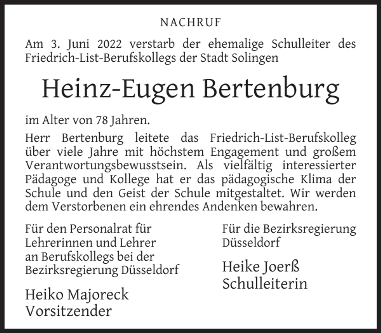 <p>NACHRUF<br />Am 3. Juni 2022 verstarb der ehemalige Schulleiter des<br />Friedrich-List-Berufskollegs der Stadt Solingen</p><p>Heinz-Eugen Bertenburg<br />im Alter von 78 Jahren.<br />Herr Bertenburg leitete das Friedrich-List-Berufskolleg<br />über viele Jahre mit höchstem Engagement und großem<br />Verantwortungsbewusstsein. Als vielfältig interessierter<br />Pädagoge und Kollege hat er das pädagogische Klima der<br />Schule und den Geist der Schule mitgestaltet. Wir werden<br />dem Verstorbenen ein ehrendes Andenken bewahren.<br />Für den Personalrat für<br />Lehrerinnen und Lehrer<br />an Berufskollegs bei der<br />Bezirksregierung Düsseldorf</p><p>Heiko Majoreck<br />Vorsitzender</p><p>Für die Bezirksregierung<br />Düsseldorf</p><p>Heike Joerß<br />Schulleiterin</p>