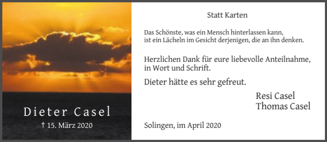 <p>Statt Karten<br />Das Schönste, was ein Mensch hinterlassen kann,<br />ist ein Lächeln im Gesicht derjenigen, die an ihn denken.</p><p>Herzlichen Dank für eure liebevolle Anteilnahme,<br />in Wort und Schrift.</p><p>Dieter hätte es sehr gefreut.</p><p>Resi Casel<br />Thomas Casel</p><p>Dieter Casel<br />† 15. März 2020</p><p>Solingen, im April 2020</p>