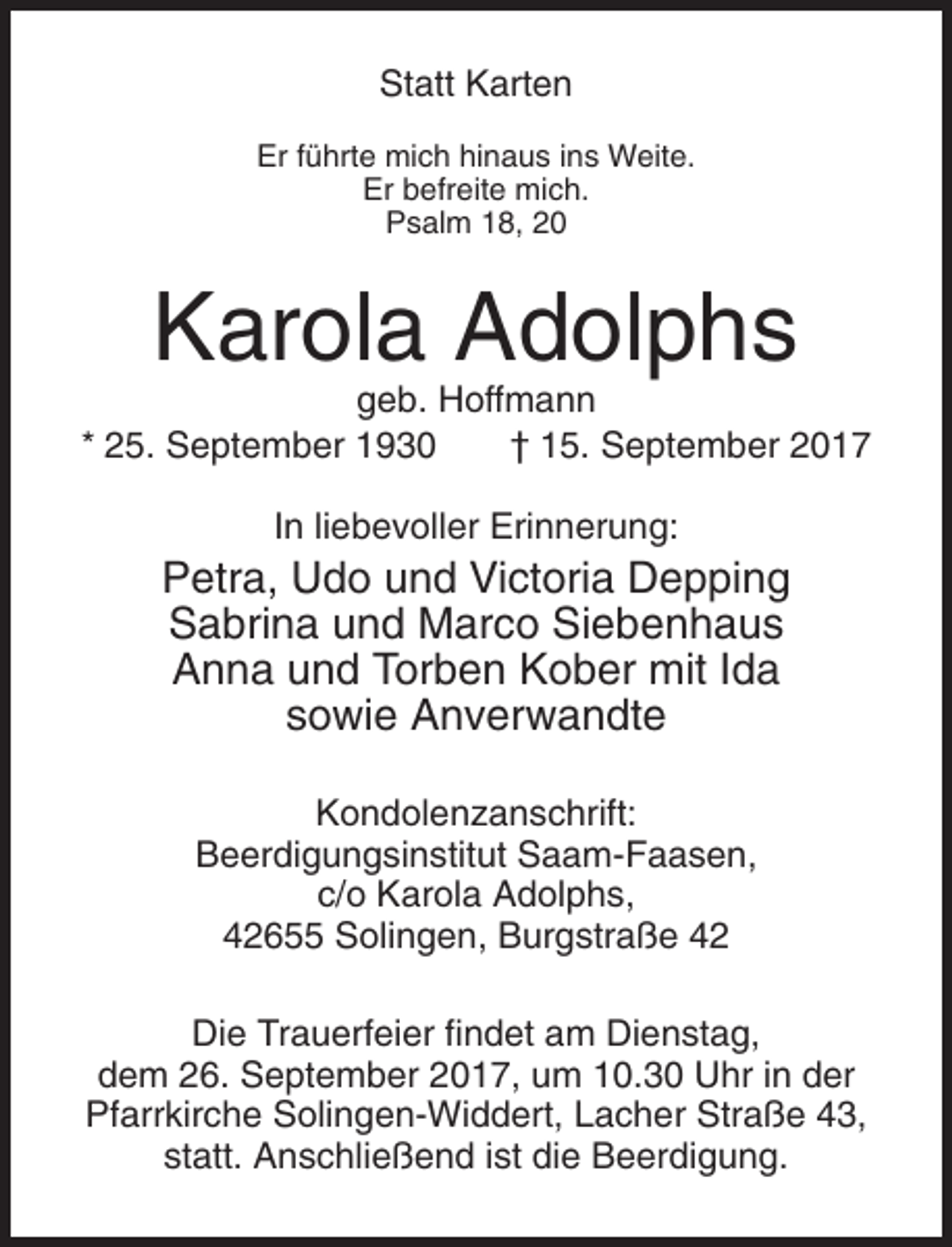 <p>Statt Karten<br />Er führte mich hinaus ins Weite.<br />Er befreite mich.<br />Psalm 18, 20</p><p>Karola Adolphs<br />geb. Hoffmann<br />* 25. September 1930<br />† 15. September 2017<br />In liebevoller Erinnerung:</p><p>Petra, Udo und Victoria Depping<br />Sabrina und Marco Siebenhaus<br />Anna und Torben Kober mit Ida<br />sowie Anverwandte<br />Kondolenzanschrift:<br />Beerdigungsinstitut Saam-Faasen,<br />c/o Karola Adolphs,<br />42655 Solingen, Burgstraße 42<br />Die Trauerfeier findet am Dienstag,<br />dem 26. September 2017, um 10.30 Uhr in der<br />Pfarrkirche Solingen-Widdert, Lacher Straße 43,<br />statt. Anschließend ist die Beerdigung.</p>