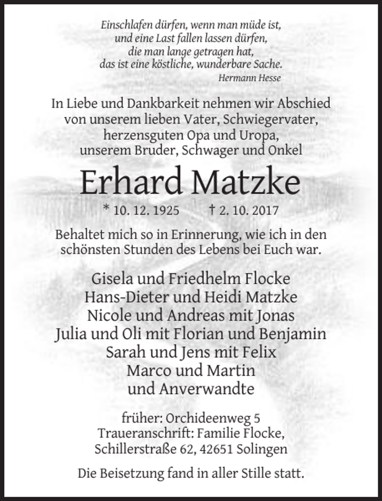 <p>Einschlafen dürfen, wenn man müde ist,<br />und eine Last fallen lassen dürfen,<br />die man lange getragen hat,<br />das ist eine köstliche, wunderbare Sache.<br />Hermann Hesse</p><p>In Liebe und Dankbarkeit nehmen wir Abschied<br />von unserem lieben Vater, Schwiegervater,<br />herzensguten Opa und Uropa,<br />unserem Bruder, Schwager und Onkel</p><p>Erhard Matzke<br />* 10. 12. 1925</p><p>† 2. 10. 2017</p><p>Behaltet mich so in Erinnerung, wie ich in den<br />schönsten Stunden des Lebens bei Euch war.</p><p>Gisela und Friedhelm Flocke<br />Hans-Dieter und Heidi Matzke<br />Nicole und Andreas mit Jonas<br />Julia und Oli mit Florian und Benjamin<br />Sarah und Jens mit Felix<br />Marco und Martin<br />und Anverwandte<br />früher: Orchideenweg 5<br />Traueranschrift: Familie Flocke,<br />Schillerstraße 62, 42651 Solingen<br />Die Beisetzung fand in aller Stille statt.</p>