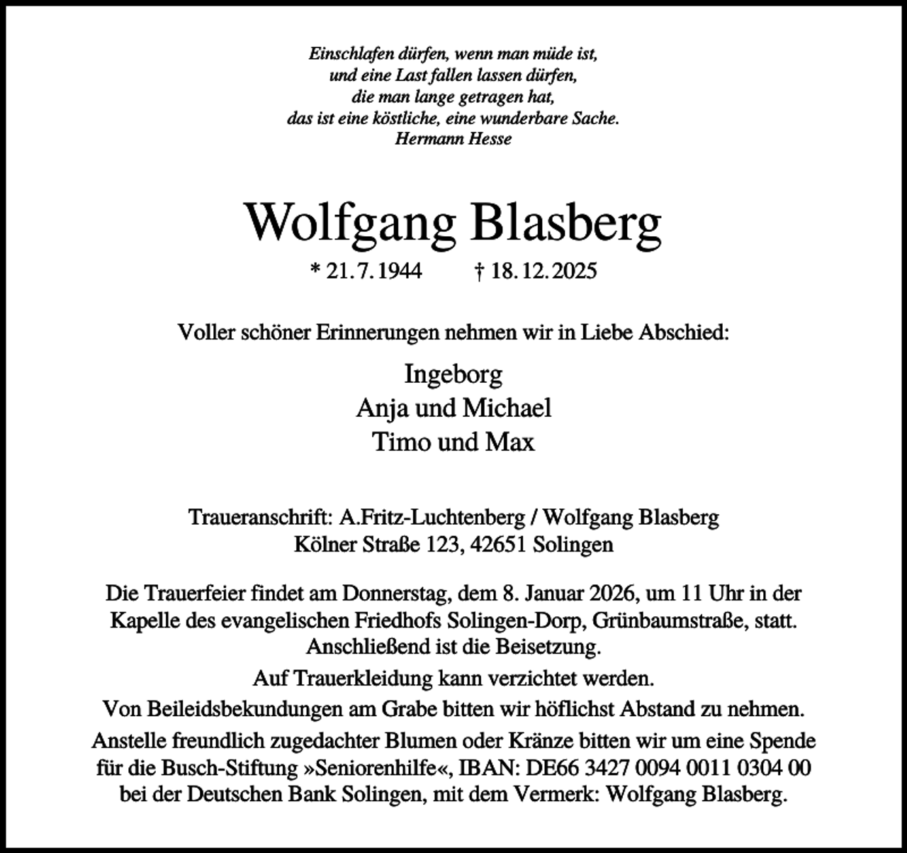 <p>Einschlafen dürfen, wenn man müde ist,<br />und eine Last fallen lassen dürfen,<br />die man lange getragen hat,<br />das ist eine köstliche, eine wunderbare Sache.<br />Hermann Hesse</p><p>Wolfgang Blasberg<br />* 21. 7. 1944</p><p>† 18. 12. 2025</p><p>Voller schöner Erinnerungen nehmen wir in Liebe Abschied:</p><p>Ingeborg<br />Anja und Michael<br />Timo und Max<br />Traueranschrift: A.Fritz-Luchtenberg / Wolfgang Blasberg<br />Kölner Straße 123, 42651 Solingen<br />Die Trauerfeier findet am Donnerstag, dem 8. Januar 2026, um 11 Uhr in der<br />Kapelle des evangelischen Friedhofs Solingen-Dorp, Grünbaumstraße, statt.<br />Anschließend ist die Beisetzung.<br />Auf Trauerkleidung kann verzichtet werden.<br />Von Beileidsbekundungen am Grabe bitten wir höflichst Abstand zu nehmen.<br />Anstelle freundlich zugedachter Blumen oder Kränze bitten wir um eine Spende<br />für die Busch-Stiftung »Seniorenhilfe«, IBAN: DE66 3427 0094 0011 0304 00<br />bei der Deutschen Bank Solingen, mit dem Vermerk: Wolfgang Blasberg.</p>