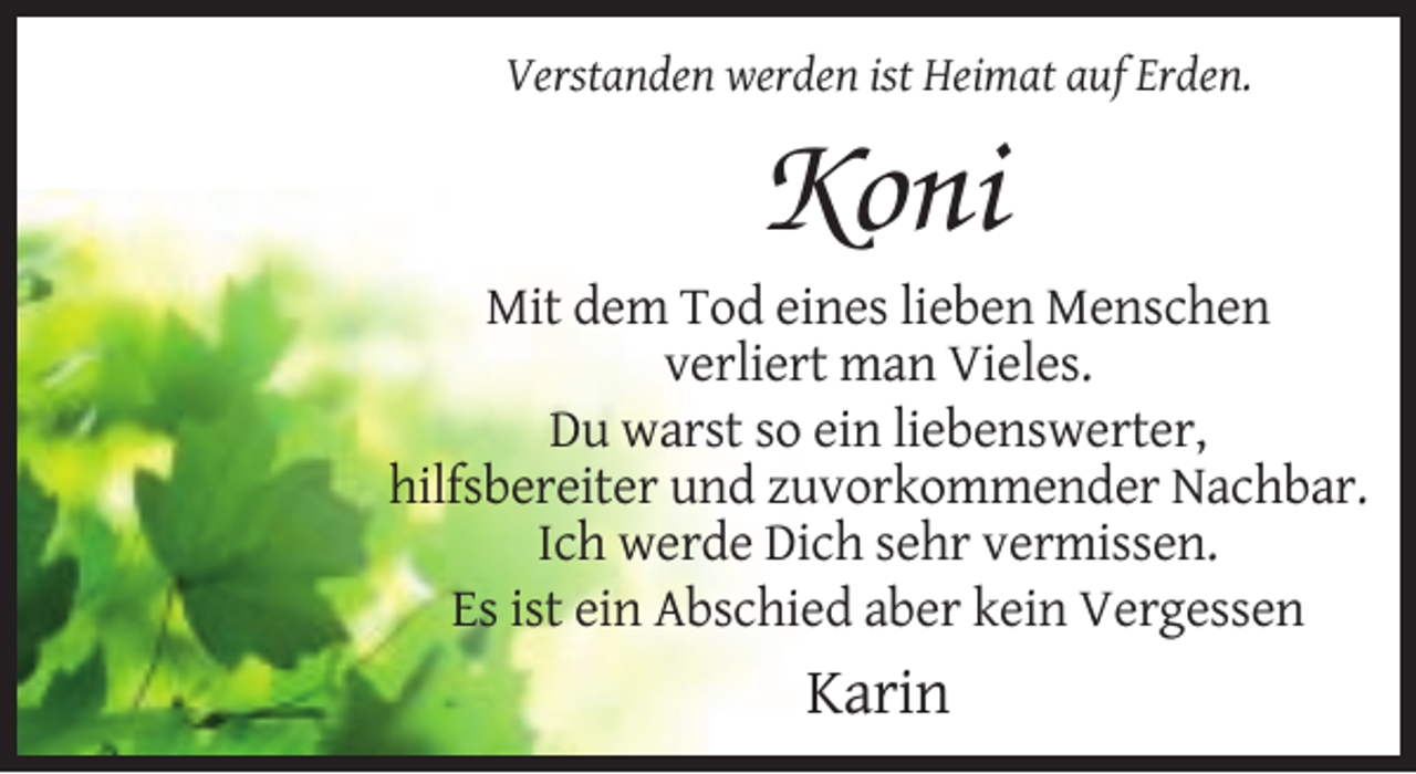 <p>Verstanden werden ist Heimat auf Erden.</p><p>Koni<br />Mit dem Tod eines lieben Menschen<br />verliert man Vieles.<br />Du warst so ein liebenswerter,<br />hilfsbereiter und zuvorkommender Nachbar.<br />Ich werde Dich sehr vermissen.<br />Es ist ein Abschied aber kein Vergessen</p><p>Karin</p>