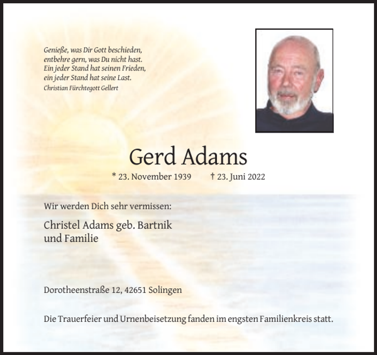 <p>Genieße, was Dir Gott beschieden,<br />entbehre gern, was Du nicht hast.<br />Ein jeder Stand hat seinen Frieden,<br />ein jeder Stand hat seine Last.<br />Christian Fürchtegott Gellert</p><p>Gerd Adams<br />* 23. November 1939</p><p>† 23. Juni 2022</p><p>Wir werden Dich sehr vermissen:</p><p>Christel Adams geb. Bartnik<br />und Familie</p><p>Dorotheenstraße 12, 42651 Solingen</p><p>Die Trauerfeier und Urnenbeisetzung fanden im engsten Familienkreis statt.</p>