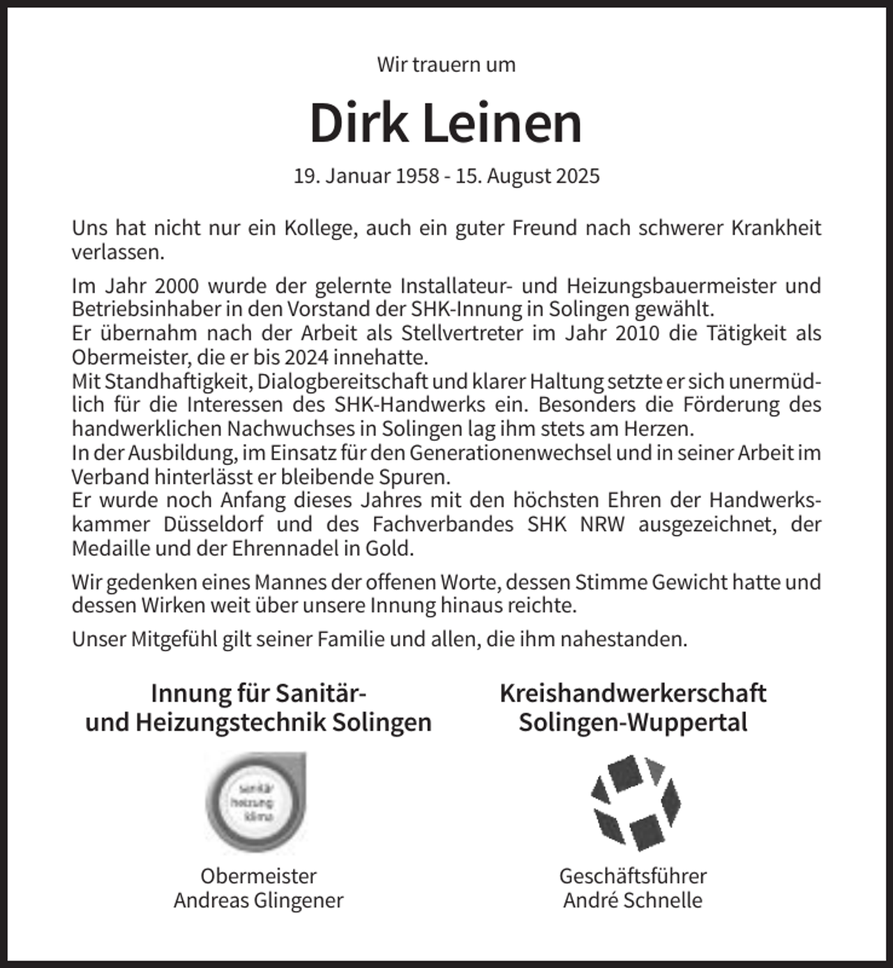 <p>Wir trauern um</p><p>Dirk Leinen<br />19. Januar 1958 - 15. August 2025<br />Uns hat nicht nur ein Kollege, auch ein guter Freund nach schwerer Krankheit<br />verlassen.<br />Im Jahr 2000 wurde der gelernte Installateur- und Heizungsbauermeister und<br />Betriebsinhaber in den Vorstand der SHK-Innung in Solingen gewählt.<br />Er übernahm nach der Arbeit als Stellvertreter im Jahr 2010 die Tätigkeit als<br />Obermeister, die er bis 2024 innehatte.<br />Mit Standhaftigkeit, Dialogbereitschaft und klarer Haltung setzte er sich unermüdlich für die Interessen des SHK-Handwerks ein. Besonders die Förderung des<br />handwerklichen Nachwuchses in Solingen lag ihm stets am Herzen.<br />In der Ausbildung, im Einsatz für den Generationenwechsel und in seiner Arbeit im<br />Verband hinterlässt er bleibende Spuren.<br />Er wurde noch Anfang dieses Jahres mit den höchsten Ehren der Handwerkskammer Düsseldorf und des Fachverbandes SHK NRW ausgezeichnet, der<br />Medaille und der Ehrennadel in Gold.<br />Wir gedenken eines Mannes der offenen Worte, dessen Stimme Gewicht hatte und<br />dessen Wirken weit über unsere Innung hinaus reichte.<br />Unser Mitgefühl gilt seiner Familie und allen, die ihm nahestanden.</p><p>Innung für Sanitärund Heizungstechnik Solingen</p><p>Kreishandwerkerschaft<br />Solingen-Wuppertal</p><p>Obermeister<br />Andreas Glingener</p><p>Geschäftsführer<br />André Schnelle</p>