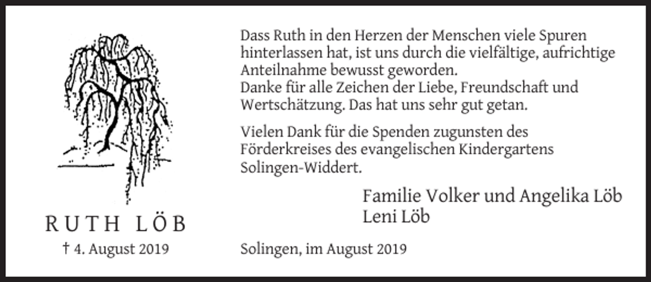 <p>Dass Ruth in den Herzen der Menschen viele Spuren<br />hinterlassen hat, ist uns durch die vielfältige, aufrichtige<br />Anteilnahme bewusst geworden.<br />Danke für alle Zeichen der Liebe, Freundschaft und<br />Wertschätzung. Das hat uns sehr gut getan.<br />Vielen Dank für die Spenden zugunsten des<br />Förderkreises des evangelischen Kindergartens<br />Solingen-Widdert.</p><p>Familie Volker und Angelika Löb<br />Leni Löb</p><p>RUTH LÖB<br />† 4. August 2019</p><p>Solingen, im August 2019</p>