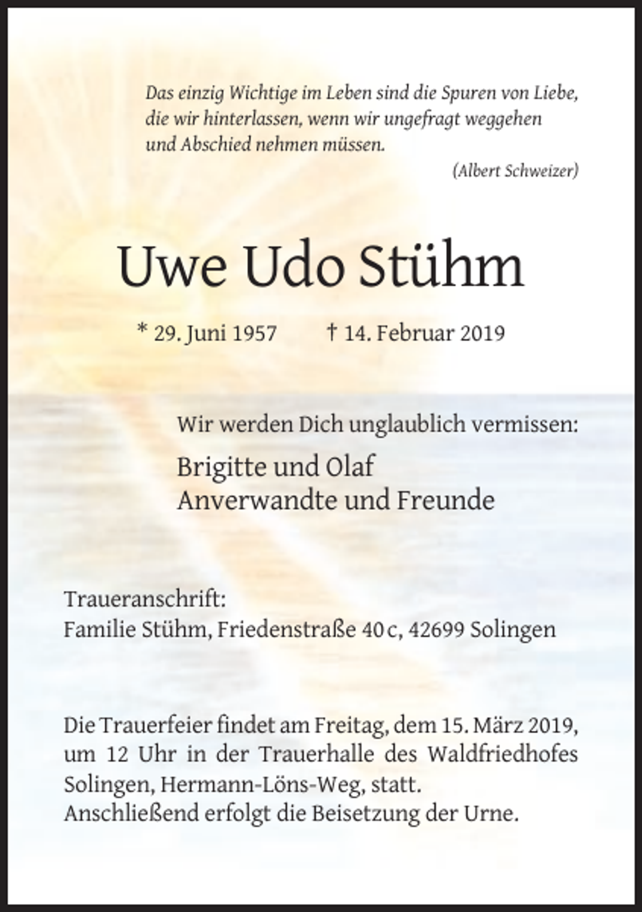 <p>Das einzig Wichtige im Leben sind die Spuren von Liebe,<br />die wir hinterlassen, wenn wir ungefragt weggehen<br />und Abschied nehmen müssen.<br />(Albert Schweizer)</p><p>Uwe Udo Stühm<br />* 29. Juni 1957</p><p>† 14. Februar 2019</p><p>Wir werden Dich unglaublich vermissen:</p><p>Brigitte und Olaf<br />Anverwandte und Freunde</p><p>Traueranschrift:<br />Familie Stühm, Friedenstraße 40 c, 42699 Solingen</p><p>Die Trauerfeier findet am Freitag, dem 15. März 2019,<br />um 12 Uhr in der Trauerhalle des Waldfriedhofes<br />Solingen, Hermann-Löns-Weg, statt.<br />Anschließend erfolgt die Beisetzung der Urne.</p>