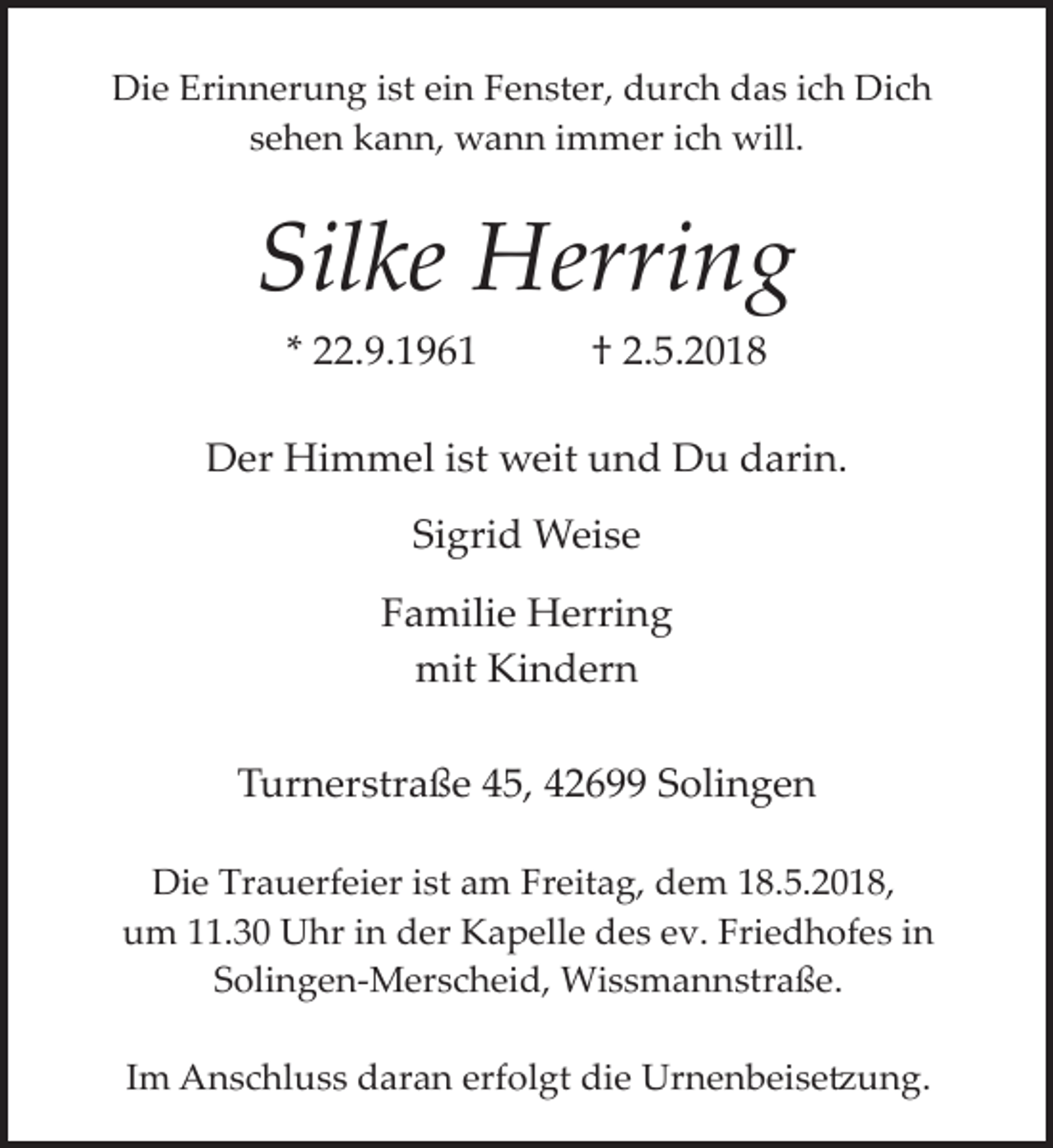 <p>Die Erinnerung ist ein Fenster, durch das ich Dich<br />sehen kann, wann immer ich will.</p><p>Silke Herring<br />* 22.9.1961</p><p>† 2.5.2018</p><p>Der Himmel ist weit und Du darin.<br />Sigrid Weise<br />Familie Herring<br />mit Kindern<br />Turnerstraße 45, 42699 Solingen<br />Die Trauerfeier ist am Freitag, dem 18.5.2018,<br />um 11.30 Uhr in der Kapelle des ev. Friedhofes in<br />Solingen­Merscheid, Wissmannstraße.<br />Im Anschluss daran erfolgt die Urnenbeise�ung.</p>