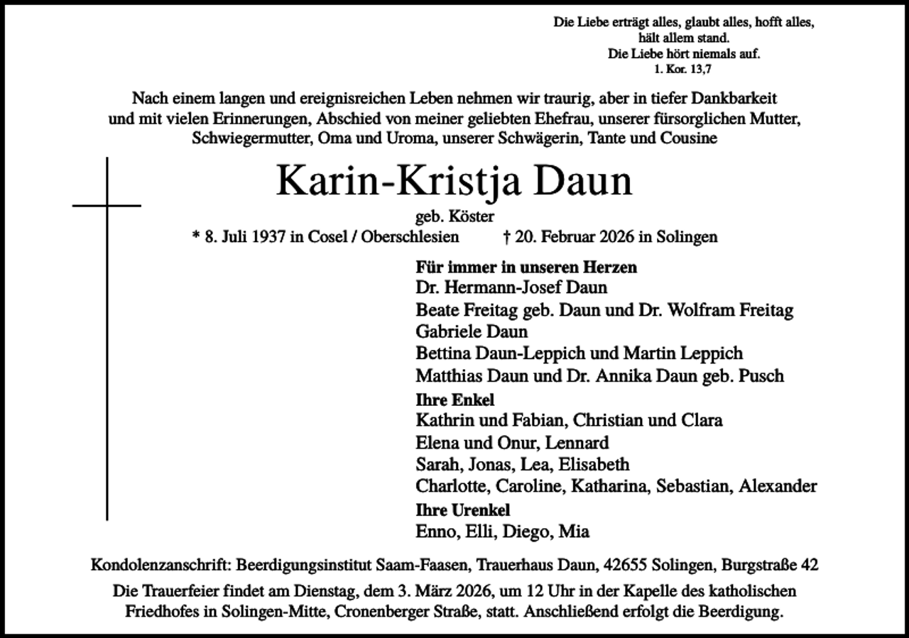 <p>Die Liebe erträgt alles, glaubt alles, hofft alles,<br />hält allem stand.<br />Die Liebe hört niemals auf.<br />1. Kor. 13,7</p><p>Nach einem langen und ereignisreichen Leben nehmen wir traurig, aber in tiefer Dankbarkeit<br />und mit vielen Erinnerungen, Abschied von meiner geliebten Ehefrau, unserer fürsorglichen Mutter,<br />Schwiegermutter, Oma und Uroma, unserer Schwägerin, Tante und Cousine</p><p>Karin-Kristja Daun<br />geb. Köster<br />* 8. Juli 1937 in Cosel / Oberschlesien<br />† 20. Februar 2026 in Solingen<br />Für immer in unseren Herzen</p><p>Dr. Hermann-Josef Daun<br />Beate Freitag geb. Daun und Dr. Wolfram Freitag<br />Gabriele Daun<br />Bettina Daun-Leppich und Martin Leppich<br />Matthias Daun und Dr. Annika Daun geb. Pusch<br />Ihre Enkel</p><p>Kathrin und Fabian, Christian und Clara<br />Elena und Onur, Lennard<br />Sarah, Jonas, Lea, Elisabeth<br />Charlotte, Caroline, Katharina, Sebastian, Alexander<br />Ihre Urenkel</p><p>Enno, Elli, Diego, Mia<br />Kondolenzanschrift: Beerdigungsinstitut Saam-Faasen, Trauerhaus Daun, 42655 Solingen, Burgstraße 42<br />Die Trauerfeier findet am Dienstag, dem 3. März 2026, um 12 Uhr in der Kapelle des katholischen<br />Friedhofes in Solingen-Mitte, Cronenberger Straße, statt. Anschließend erfolgt die Beerdigung.</p>
