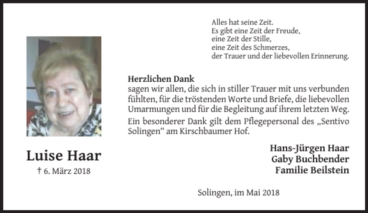 <p>Alles hat seine Zeit.<br />Es gibt eine Zeit der Freude,<br />eine Zeit der Stille,<br />eine Zeit des Schmerzes,<br />der Trauer und der liebevollen Erinnerung.</p><p>Herzlichen Dank<br />sagen wir allen, die sich in stiller Trauer mit uns verbunden<br />fühlten, für die tröstenden Worte und Briefe, die liebevollen<br />Umarmungen und für die Begleitung auf ihrem letzten Weg.<br />Ein besonderer Dank gilt dem Pflegepersonal des „Sentivo<br />Solingen“ am Kirschbaumer Hof.</p><p>Luise Haar<br />† 6. März 2018</p><p>Hans-Jürgen Haar<br />Gaby Buchbender<br />Familie Beilstein<br />Solingen, im Mai 2018</p>