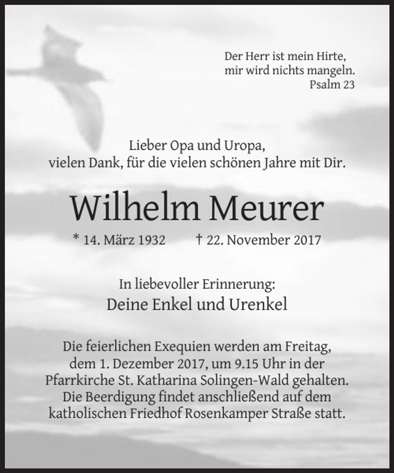 <p>Der Herr ist mein Hirte,<br />mir wird nichts mangeln.<br />Psalm 23</p><p>Lieber Opa und Uropa,<br />vielen Dank, für die vielen schönen Jahre mit Dir.</p><p>Wilhelm Meurer<br />* 14. März 1932</p><p>† 22. November 2017</p><p>In liebevoller Erinnerung:</p><p>Deine Enkel und Urenkel<br />Die feierlichen Exequien werden am Freitag,<br />dem 1. Dezember 2017, um 9.15 Uhr in der<br />Pfarrkirche St. Katharina Solingen-Wald gehalten.<br />Die Beerdigung findet anschließend auf dem<br />katholischen Friedhof Rosenkamper Straße statt.</p>