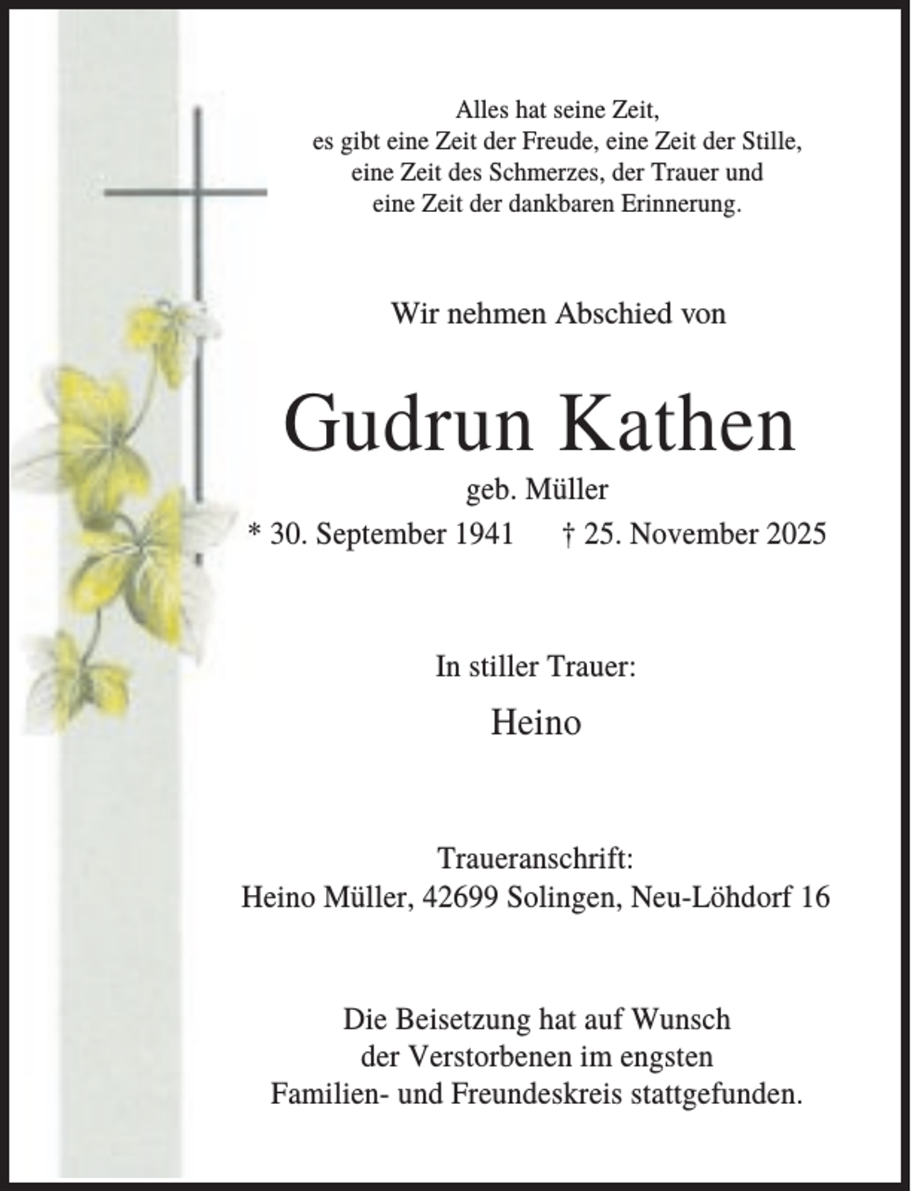 <p>Alles hat seine Zeit,<br />es gibt eine Zeit der Freude, eine Zeit der Stille,<br />eine Zeit des Schmerzes, der Trauer und<br />eine Zeit der dankbaren Erinnerung.</p><p>Wir nehmen Abschied von</p><p>Gudrun Kathen<br />geb. Müller<br />* 30. September 1941 † 25. November 2025</p><p>In stiller Trauer:</p><p>Heino</p><p>Traueranschrift:<br />Heino Müller, 42699 Solingen, Neu-Löhdorf 16</p><p>Die Beisetzung hat auf Wunsch<br />der Verstorbenen im engsten<br />Familien- und Freundeskreis stattgefunden.</p>