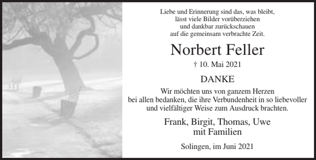 <p>Liebe und Erinnerung sind das, was bleibt,<br />lässt viele Bilder vorüberziehen<br />und dankbar zurückschauen<br />auf die gemeinsam verbrachte Zeit.</p><p>Norbert Feller<br />† 10. Mai 2021</p><p>DANKE<br />Wir möchten uns von ganzem Herzen<br />bei allen bedanken, die ihre Verbundenheit in so liebevoller<br />und vielfältiger Weise zum Ausdruck brachten.</p><p>Frank, Birgit, Thomas, Uwe<br />mit Familien<br />Solingen, im Juni 2021</p>