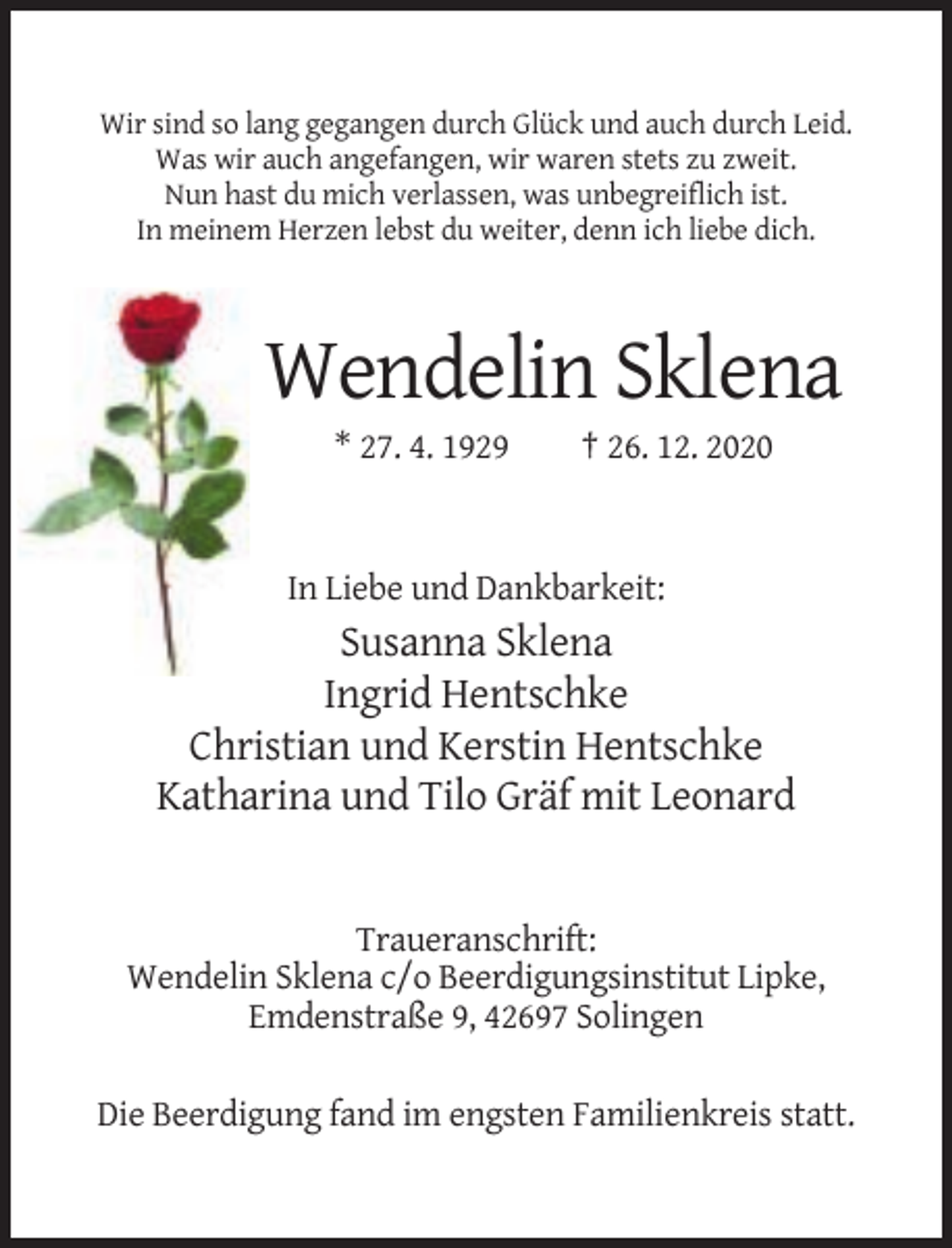 <p>Wir sind so lang gegangen durch Glück und auch durch Leid.<br />Was wir auch angefangen, wir waren stets zu zweit.<br />Nun hast du mich verlassen, was unbegreiflich ist.<br />In meinem Herzen lebst du weiter, denn ich liebe dich.</p><p>Wendelin Sklena<br />* 27. 4. 1929</p><p>† 26. 12. 2020</p><p>In Liebe und Dankbarkeit:</p><p>Susanna Sklena<br />Ingrid Hentschke<br />Christian und Kerstin Hentschke<br />Katharina und Tilo Gräf mit Leonard</p><p>Traueranschrift:<br />Wendelin Sklena c/o Beerdigungsinstitut Lipke,<br />Emdenstraße 9, 42697 Solingen<br />Die Beerdigung fand im engsten Familienkreis statt.</p>