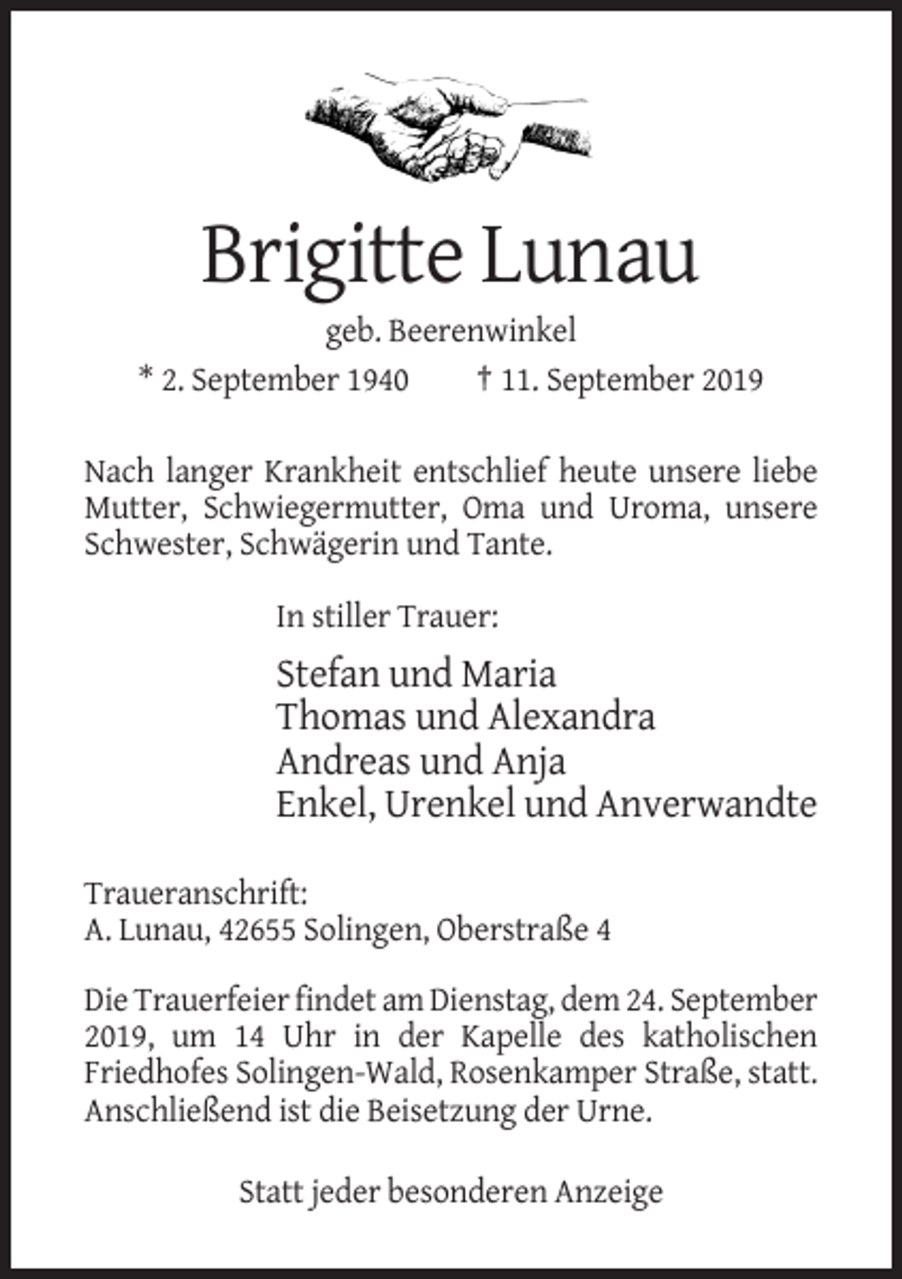 <p>Brigitte Lunau<br />geb. Beerenwinkel<br />* 2. September 1940<br />† 11. September 2019<br />Nach langer Krankheit entschlief heute unsere liebe<br />Mutter, Schwiegermutter, Oma und Uroma, unsere<br />Schwester, Schwägerin und Tante.<br />In stiller Trauer:</p><p>Stefan und Maria<br />Thomas und Alexandra<br />Andreas und Anja<br />Enkel, Urenkel und Anverwandte<br />Traueranschrift:<br />A. Lunau, 42655 Solingen, Oberstraße 4<br />Die Trauerfeier findet am Dienstag, dem 24. September<br />2019, um 14 Uhr in der Kapelle des katholischen<br />Friedhofes Solingen-Wald, Rosenkamper Straße, statt.<br />Anschließend ist die Beisetzung der Urne.<br />Statt jeder besonderen Anzeige</p>