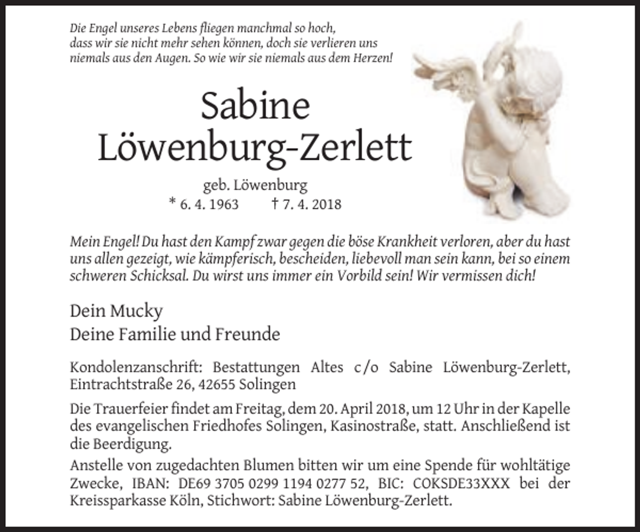 <p>Die Engel unseres Lebens fliegen manchmal so hoch,<br />dass wir sie nicht mehr sehen können, doch sie verlieren uns<br />niemals aus den Augen. So wie wir sie niemals aus dem Herzen!</p><p>Sabine<br />Löwenburg-Zerlett<br />geb. Löwenburg<br />* 6. 4. 1963<br />† 7. 4. 2018<br />Mein Engel! Du hast den Kampf zwar gegen die böse Krankheit verloren, aber du hast<br />uns allen gezeigt, wie kämpferisch, bescheiden, liebevoll man sein kann, bei so einem<br />schweren Schicksal. Du wirst uns immer ein Vorbild sein! Wir vermissen dich!</p><p>Dein Mucky<br />Deine Familie und Freunde<br />Kondolenzanschrift: Bestattungen Altes c /o Sabine Löwenburg-Zerlett,<br />Eintrachtstraße 26, 42655 Solingen<br />Die Trauerfeier findet am Freitag, dem 20. April 2018, um 12 Uhr in der Kapelle<br />des evangelischen Friedhofes Solingen, Kasinostraße, statt. Anschließend ist<br />die Beerdigung.<br />Anstelle von zugedachten Blumen bitten wir um eine Spende für wohltätige<br />Zwecke, IBAN: DE69 3705 0299 1194 0277 52, BIC: COKSDE33XXX bei der<br />Kreissparkasse Köln, Stichwort: Sabine Löwenburg-Zerlett.</p>