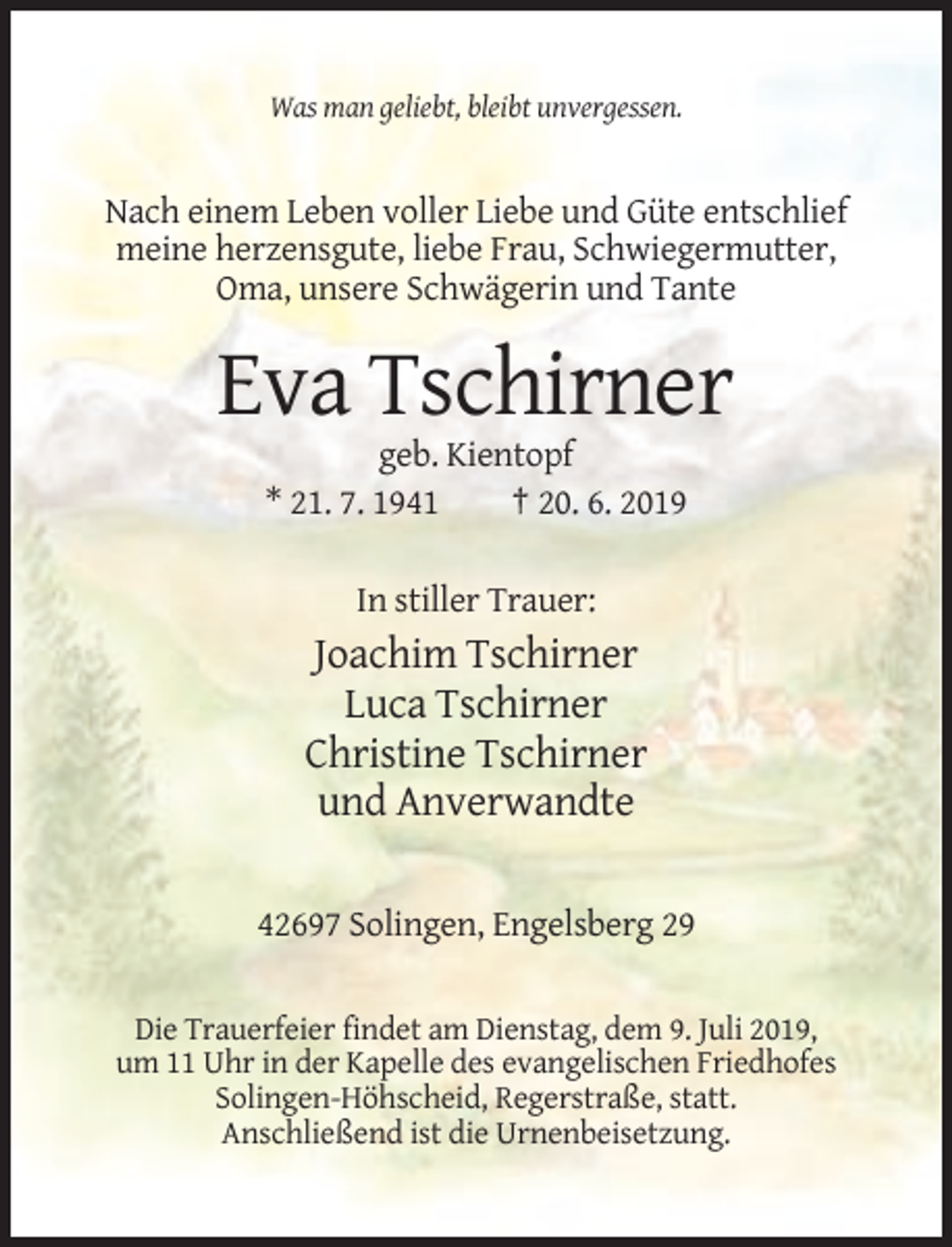 <p>Was man geliebt, bleibt unvergessen.</p><p>Nach einem Leben voller Liebe und Güte entschlief<br />meine herzensgute, liebe Frau, Schwiegermutter,<br />Oma, unsere Schwägerin und Tante</p><p>Eva Tschirner<br />geb. Kientopf<br />* 21. 7. 1941<br />† 20. 6. 2019<br />In stiller Trauer:</p><p>Joachim Tschirner<br />Luca Tschirner<br />Christine Tschirner<br />und Anverwandte<br />42697 Solingen, Engelsberg 29<br />Die Trauerfeier findet am Dienstag, dem 9. Juli 2019,<br />um 11 Uhr in der Kapelle des evangelischen Friedhofes<br />Solingen-Höhscheid, Regerstraße, statt.<br />Anschließend ist die Urnenbeisetzung.</p>