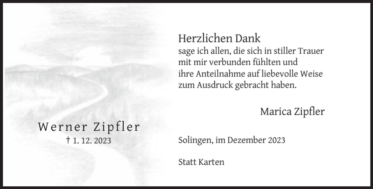 <p>Herzlichen Dank<br />sage ich allen, die sich in stiller Trauer<br />mit mir verbunden fühlten und<br />ihre Anteilnahme auf liebevolle Weise<br />zum Ausdruck gebracht haben.</p><p>Marica Zipfler</p><p>Werner Zipfler<br />† 1. 12. 2023</p><p>Solingen, im Dezember 2023<br />Statt Karten</p>