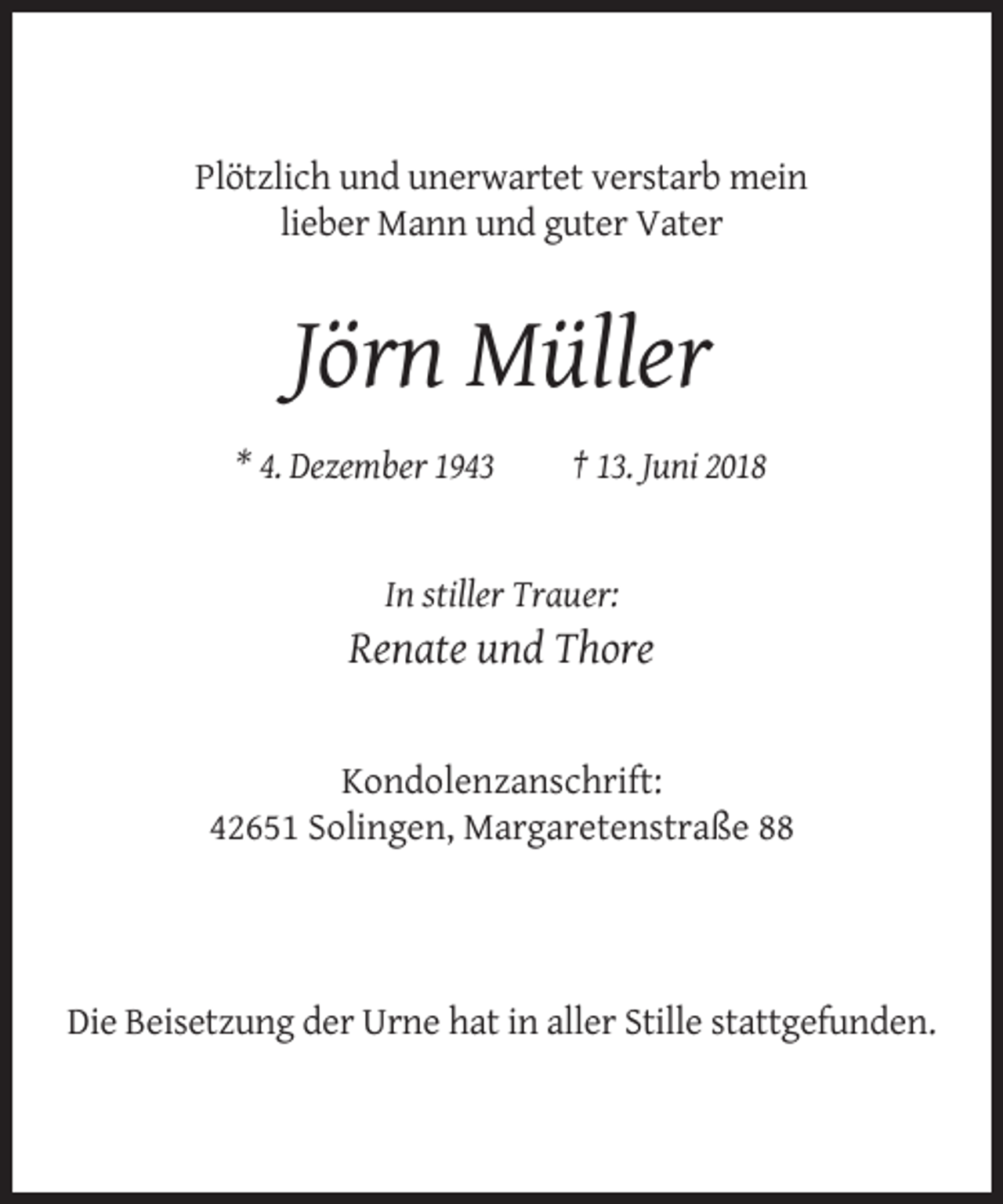 <p>Plötzlich und unerwartet verstarb mein<br />lieber Mann und guter Vater</p><p>Jörn Müller<br />* 4. Dezember 1943</p><p>† 13. Juni 2018</p><p>In stiller Trauer:</p><p>Renate und Thore</p><p>Kondolenzanschrift:<br />42651 Solingen, Margaretenstraße 88</p><p>Die Beisetzung der Urne hat in aller Stille stattgefunden.</p>