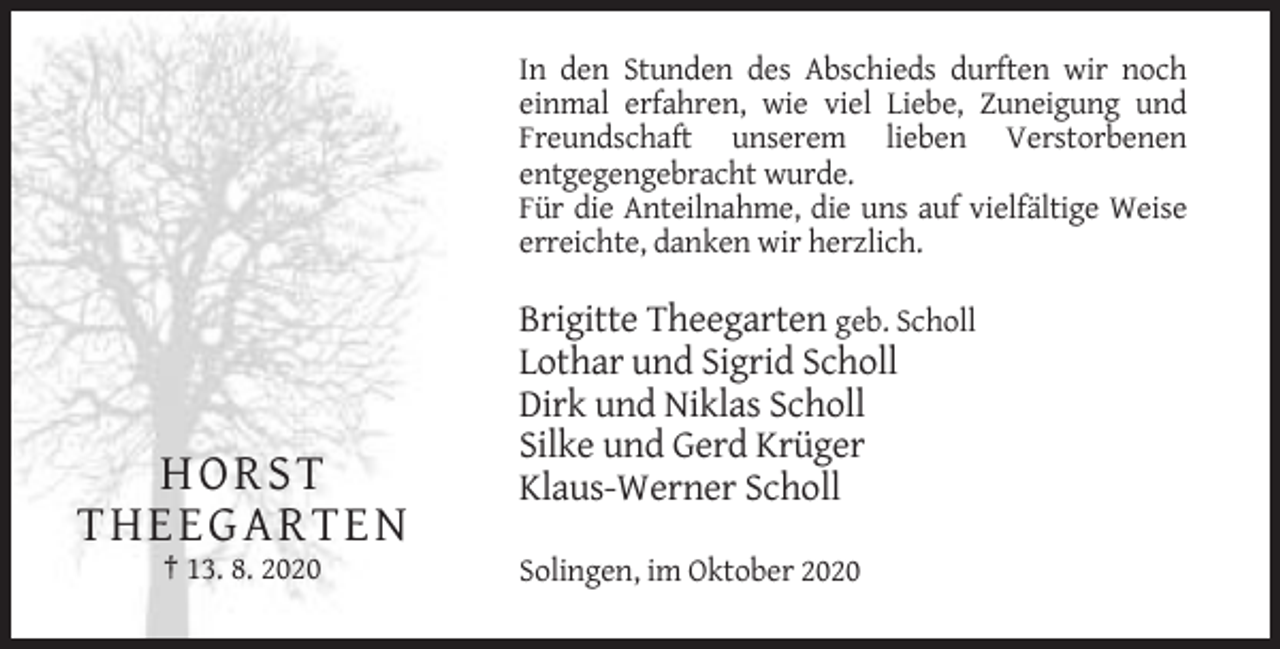 <p>In den Stunden des Abschieds durften wir noch<br />einmal erfahren, wie viel Liebe, Zuneigung und<br />Freundschaft unserem lieben Verstorbenen<br />entgegengebracht wurde.<br />Für die Anteilnahme, die uns auf vielfältige Weise<br />erreichte, danken wir herzlich.</p><p>H OR ST<br />TH EEG A R TEN<br />† 13. 8. 2020</p><p>Brigitte Theegarten geb. Scholl<br />Lothar und Sigrid Scholl<br />Dirk und Niklas Scholl<br />Silke und Gerd Krüger<br />Klaus-Werner Scholl<br />Solingen, im Oktober 2020</p>