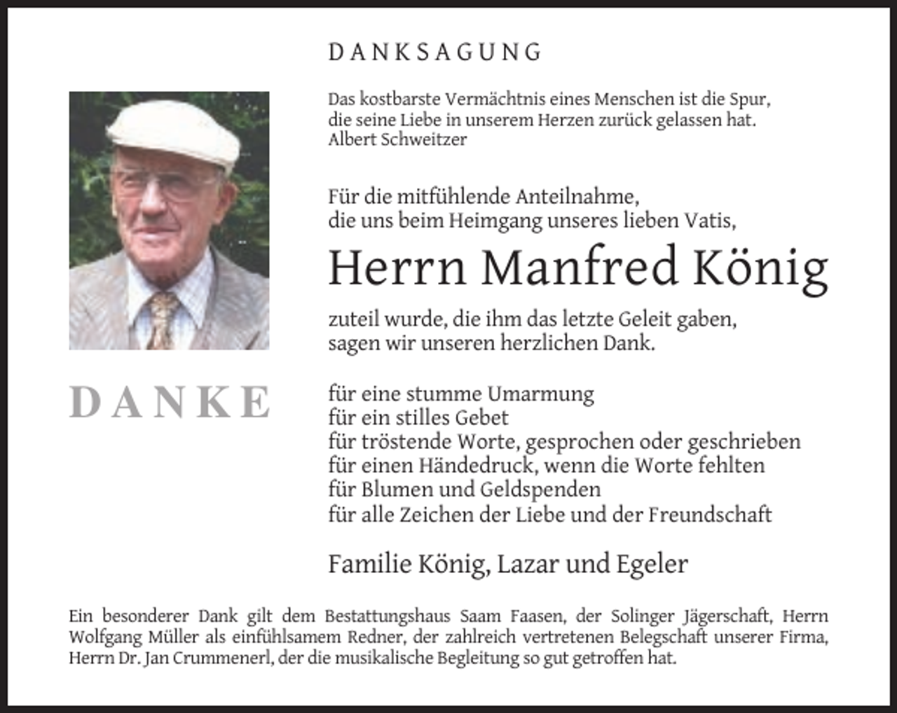 <p>DANKSAGUNG<br />Das kostbarste Vermächtnis eines Menschen ist die Spur,<br />die seine Liebe in unserem Herzen zurück gelassen hat.<br />Albert Schweitzer</p><p>Für die mitfühlende Anteilnahme,<br />die uns beim Heimgang unseres lieben Vatis,</p><p>Herrn Manfred König<br />zuteil wurde, die ihm das letzte Geleit gaben,<br />sagen wir unseren herzlichen Dank.</p><p>DANKE</p><p>für eine stumme Umarmung<br />für ein stilles Gebet<br />für tröstende Worte, gesprochen oder geschrieben<br />für einen Händedruck, wenn die Worte fehlten<br />für Blumen und Geldspenden<br />für alle Zeichen der Liebe und der Freundschaft</p><p>Familie König, Lazar und Egeler<br />Ein besonderer Dank gilt dem Bestattungshaus Saam Faasen, der Solinger Jägerschaft, Herrn<br />Wolfgang Müller als einfühlsamem Redner, der zahlreich vertretenen Belegschaft unserer Firma,<br />Herrn Dr. Jan Crummenerl, der die musikalische Begleitung so gut getroffen hat.</p>