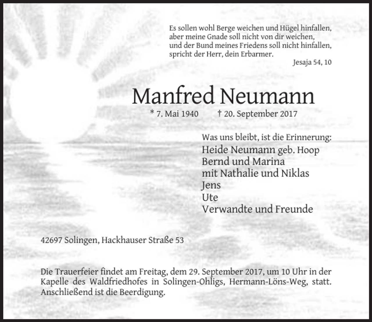 <p>Es sollen wohl Berge weichen und Hügel hinfallen,<br />aber meine Gnade soll nicht von dir weichen,<br />und der Bund meines Friedens soll nicht hinfallen,<br />spricht der Herr, dein Erbarmer.<br />Jesaja 54, 10</p><p>Manfred Neumann<br />* 7. Mai 1940</p><p>† 20. September 2017<br />Was uns bleibt, ist die Erinnerung:</p><p>Heide Neumann geb. Hoop<br />Bernd und Marina<br />mit Nathalie und Niklas<br />Jens<br />Ute<br />Verwandte und Freunde<br />42697 Solingen, Hackhauser Straße 53</p><p>Die Trauerfeier findet am Freitag, dem 29. September 2017, um 10 Uhr in der<br />Kapelle des Waldfriedhofes in Solingen-Ohligs, Hermann-Löns-Weg, statt.<br />Anschließend ist die Beerdigung.</p>