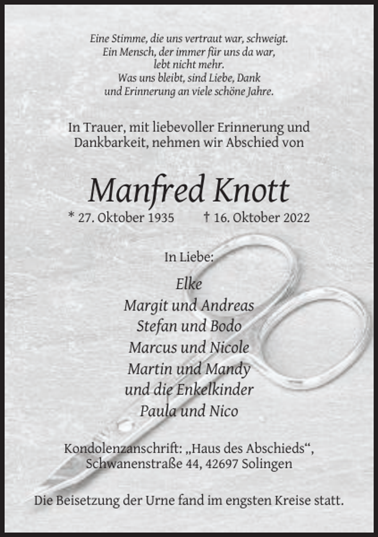 <p>Eine Stimme, die uns vertraut war, schweigt.<br />Ein Mensch, der immer für uns da war,<br />lebt nicht mehr.<br />Was uns bleibt, sind Liebe, Dank<br />und Erinnerung an viele schöne Jahre.</p><p>In Trauer, mit liebevoller Erinnerung und<br />Dankbarkeit, nehmen wir Abschied von</p><p>Manfred Knott<br />* 27. Oktober 1935</p><p>† 16. Oktober 2022</p><p>In Liebe:</p><p>Elke<br />Margit und Andreas<br />Stefan und Bodo<br />Marcus und Nicole<br />Martin und Mandy<br />und die Enkelkinder<br />Paula und Nico<br />Kondolenzanschrift: „Haus des Abschieds“,<br />Schwanenstraße 44, 42697 Solingen<br />Die Beisetzung der Urne fand im engsten Kreise statt.</p>