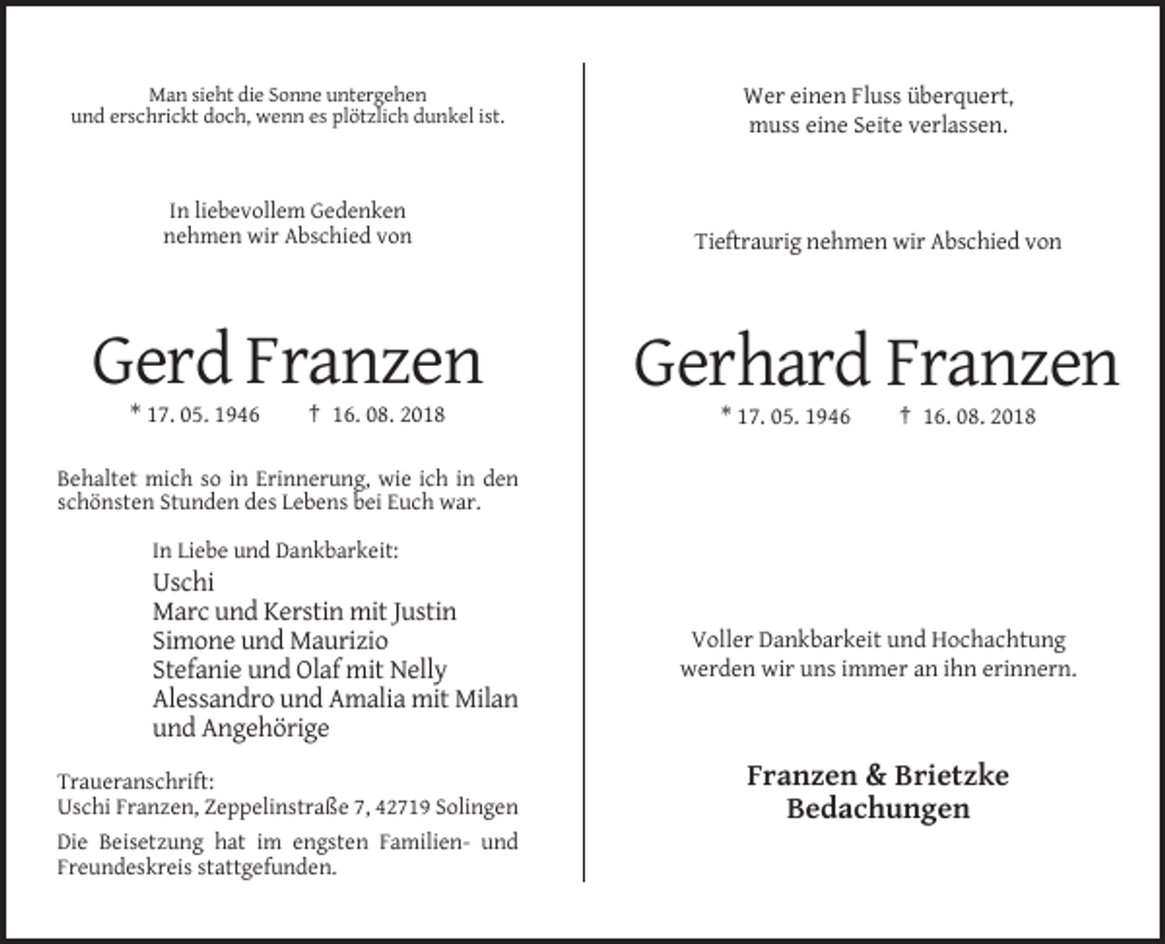 <p>Man sieht die Sonne untergehen<br />und erschrickt doch, wenn es plötzlich dunkel ist.</p><p>Wer einen Fluss überquert,<br />muss eine Seite verlassen.</p><p>In liebevollem Gedenken<br />nehmen wir Abschied von</p><p>Tieftraurig nehmen wir Abschied von</p><p>Gerd Franzen</p><p>Gerhard Franzen</p><p>* 17. 05. 1946</p><p>† 16. 08. 2018</p><p>* 17. 05. 1946</p><p>† 16. 08. 2018</p><p>Behaltet mich so in Erinnerung, wie ich in den<br />schönsten Stunden des Lebens bei Euch war.<br />In Liebe und Dankbarkeit:</p><p>Uschi<br />Marc und Kerstin mit Justin<br />Simone und Maurizio<br />Stefanie und Olaf mit Nelly<br />Alessandro und Amalia mit Milan<br />und Angehörige<br />Traueranschrift:<br />Uschi Franzen, Zeppelinstraße 7, 42719 Solingen<br />Die Beisetzung hat im engsten Familien- und<br />Freundeskreis stattgefunden.</p><p>Voller Dankbarkeit und Hochachtung<br />werden wir uns immer an ihn erinnern.</p><p>Franzen &amp; Brietzke<br />Bedachungen</p>
