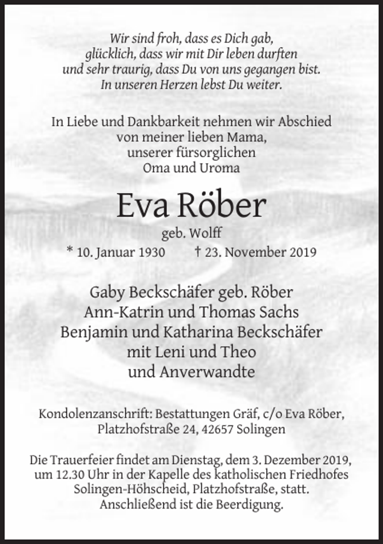 <p>Wir sind froh, dass es Dich gab,<br />glücklich, dass wir mit Dir leben durften<br />und sehr traurig, dass Du von uns gegangen bist.<br />In unseren Herzen lebst Du weiter.<br />In Liebe und Dankbarkeit nehmen wir Abschied<br />von meiner lieben Mama,<br />unserer fürsorglichen<br />Oma und Uroma</p><p>Eva Röber<br />geb. Wolff<br />* 10. Januar 1930<br />† 23. November 2019</p><p>Gaby Beckschäfer geb. Röber<br />Ann-Katrin und Thomas Sachs<br />Benjamin und Katharina Beckschäfer<br />mit Leni und Theo<br />und Anverwandte<br />Kondolenzanschrift: Bestattungen Gräf, c/o Eva Röber,<br />Platzhofstraße 24, 42657 Solingen<br />Die Trauerfeier findet am Dienstag, dem 3. Dezember 2019,<br />um 12.30 Uhr in der Kapelle des katholischen Friedhofes<br />Solingen-Höhscheid, Platzhofstraße, statt.<br />Anschließend ist die Beerdigung.</p>