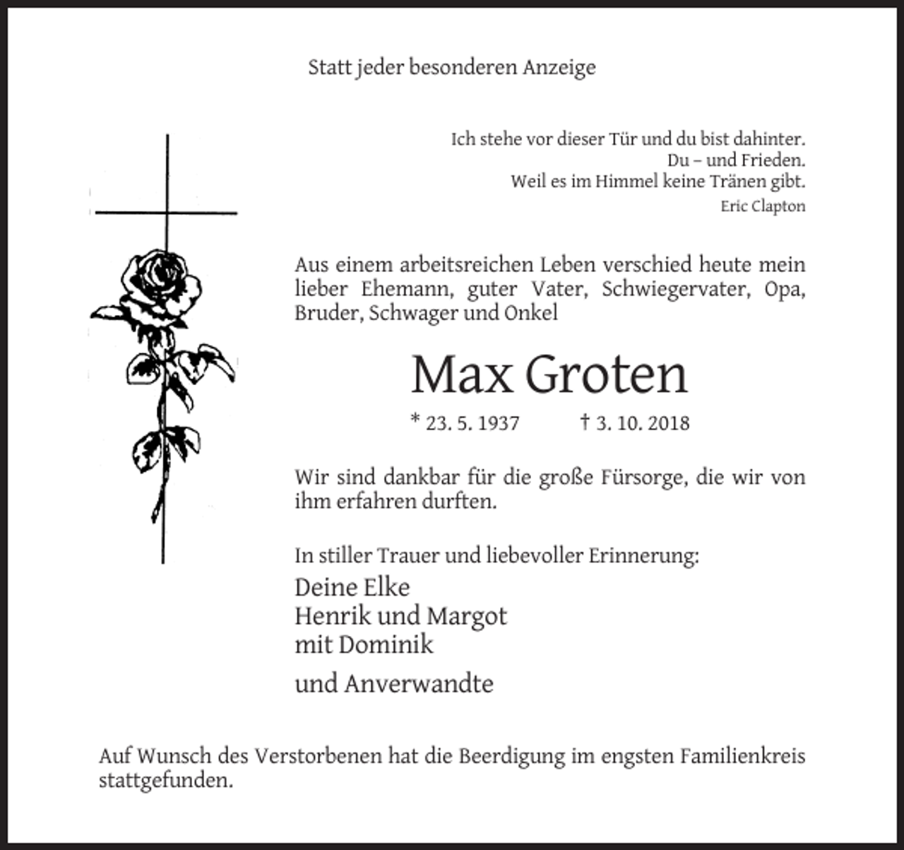 <p>Statt jeder besonderen Anzeige</p><p>Ich stehe vor dieser Tür und du bist dahinter.<br />Du – und Frieden.<br />Weil es im Himmel keine Tränen gibt.<br />Eric Clapton</p><p>Aus einem arbeitsreichen Leben verschied heute mein<br />lieber Ehemann, guter Vater, Schwiegervater, Opa,<br />Bruder, Schwager und Onkel</p><p>Max Groten<br />* 23. 5. 1937</p><p>† 3. 10. 2018</p><p>Wir sind dankbar für die große Fürsorge, die wir von<br />ihm erfahren durften.<br />In stiller Trauer und liebevoller Erinnerung:</p><p>Deine Elke<br />Henrik und Margot<br />mit Dominik<br />und Anverwandte<br />Auf Wunsch des Verstorbenen hat die Beerdigung im engsten Familienkreis<br />stattgefunden.</p>