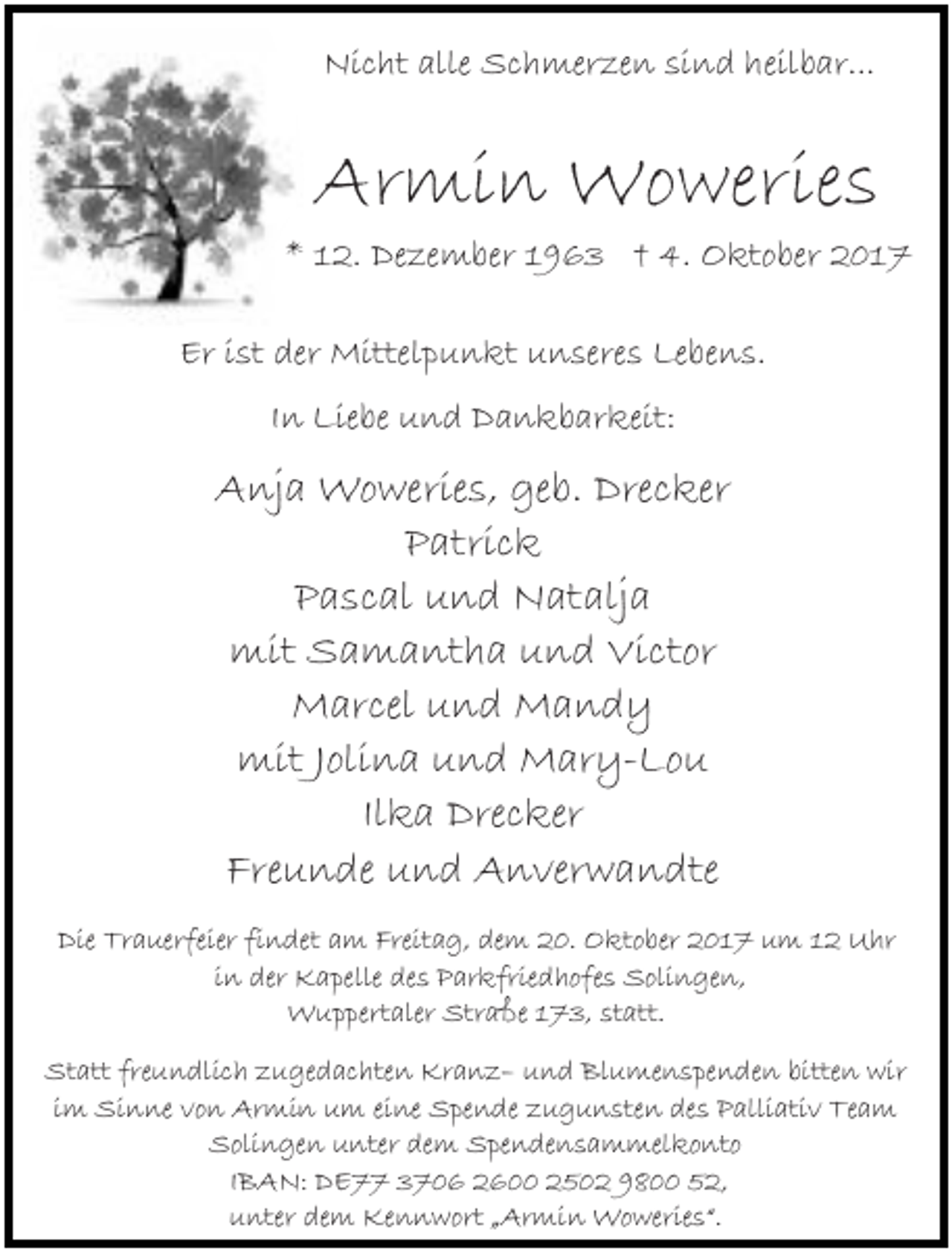 <p>Nicht alle Schmerzen sind heilbar...</p><p>Armin Woweries<br />* 12. Dezember 1963 † 4. Oktober 2017<br />Er ist der Mittelpunkt unseres Lebens.<br />In Liebe und Dankbarkeit:</p><p>Anja Woweries, geb. Drecker<br />Patrick<br />Pascal und Natalja<br />mit Samantha und Victor<br />Marcel und Mandy<br />mit Jolina und Mary-Lou<br />Ilka Drecker<br />Freunde und Anverwandte<br />Die Trauerfeier findet am Freitag, dem 20. Oktober 2017 um 12 Uhr<br />in der Kapelle des Parkfriedhofes Solingen,<br />Wuppertaler Straße 173, statt.<br />Statt freundlich zugedachten Kranz– und Blumenspenden bitten wir<br />im Sinne von Armin um eine Spende zugunsten des Palliativ Team<br />Solingen unter dem Spendensammelkonto<br />IBAN: DE77 3706 2600 2502 9800 52,<br />unter dem Kennwort „Armin Woweries“.</p>