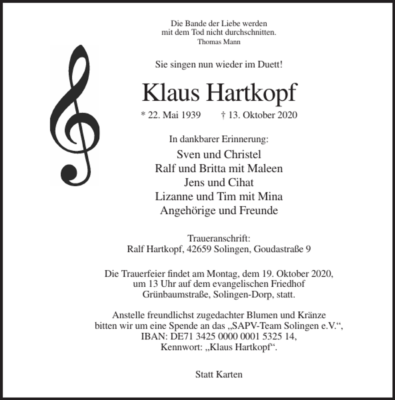 <p>Die Bande der Liebe werden<br />mit dem Tod nicht durchschnitten.<br />Thomas Mann</p><p>Sie singen nun wieder im Duett!</p><p>Klaus Hartkopf<br />* 22. Mai 1939</p><p>† 13. Oktober 2020</p><p>In dankbarer Erinnerung:</p><p>Sven und Christel<br />Ralf und Britta mit Maleen<br />Jens und Cihat<br />Lizanne und Tim mit Mina<br />Angehörige und Freunde<br />Traueranschrift:<br />Ralf Hartkopf, 42659 Solingen, Goudastraße 9<br />Die Trauerfeier findet am Montag, dem 19. Oktober 2020,<br />um 13 Uhr auf dem evangelischen Friedhof<br />Grünbaumstraße, Solingen-Dorp, statt.<br />Anstelle freundlichst zugedachter Blumen und Kränze<br />bitten wir um eine Spende an das „SAPV-Team Solingen e.V.“,<br />IBAN: DE71 3425 01 5325 14,<br />Kennwort: „Klaus Hartkopf“.<br />Statt Karten</p>