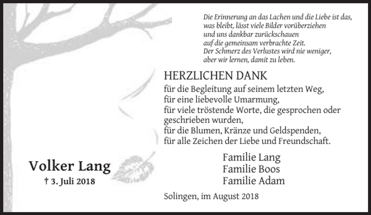 <p>Die Erinnerung an das Lachen und die Liebe ist das,<br />was bleibt, lässt viele Bilder vorüberziehen<br />und uns dankbar zurückschauen<br />auf die gemeinsam verbrachte Zeit.<br />Der Schmerz des Verlustes wird nie weniger,<br />aber wir lernen, damit zu leben.</p><p>HERZLICHEN DANK<br />für die Begleitung auf seinem letzten Weg,<br />für eine liebevolle Umarmung,<br />für viele tröstende Worte, die gesprochen oder<br />geschrieben wurden,<br />für die Blumen, Kränze und Geldspenden,<br />für alle Zeichen der Liebe und Freundschaft.</p><p>Volker Lang<br />† 3. Juli 2018</p><p>Familie Lang<br />Familie Boos<br />Familie Adam<br />Solingen, im August 2018</p>