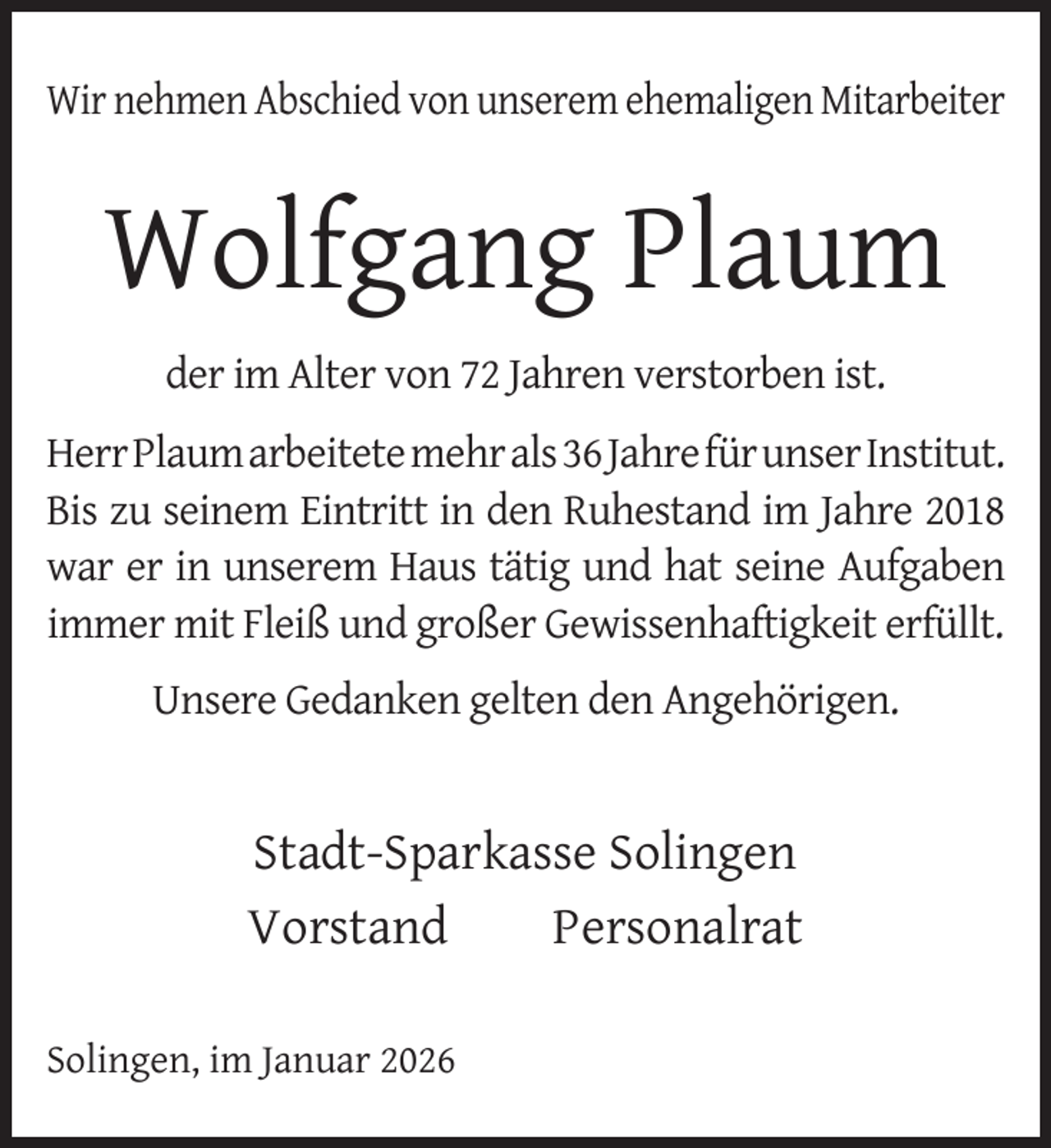 <p>Wir nehmen Abschied von unserem ehemaligen Mitarbeiter</p>
<p>Wolfgang Plaum<br />der im Alter von 72 Jahren verstorben ist.<br />HerrPlaumarbeitetemehrals36JahrefürunserInstitut.<br />Bis zu seinem Eintritt in den Ruhestand im Jahre 2018<br />war er in unserem Haus tätig und hat seine Aufgaben<br />immer mit Fleiß und großer Gewissenhaftigkeit erfüllt.<br />Unsere Gedanken gelten den Angehörigen.</p>
<p>Stadt-Sparkasse Solingen<br />Vorstand<br />Personalrat<br />Solingen, im Januar 2026</p>