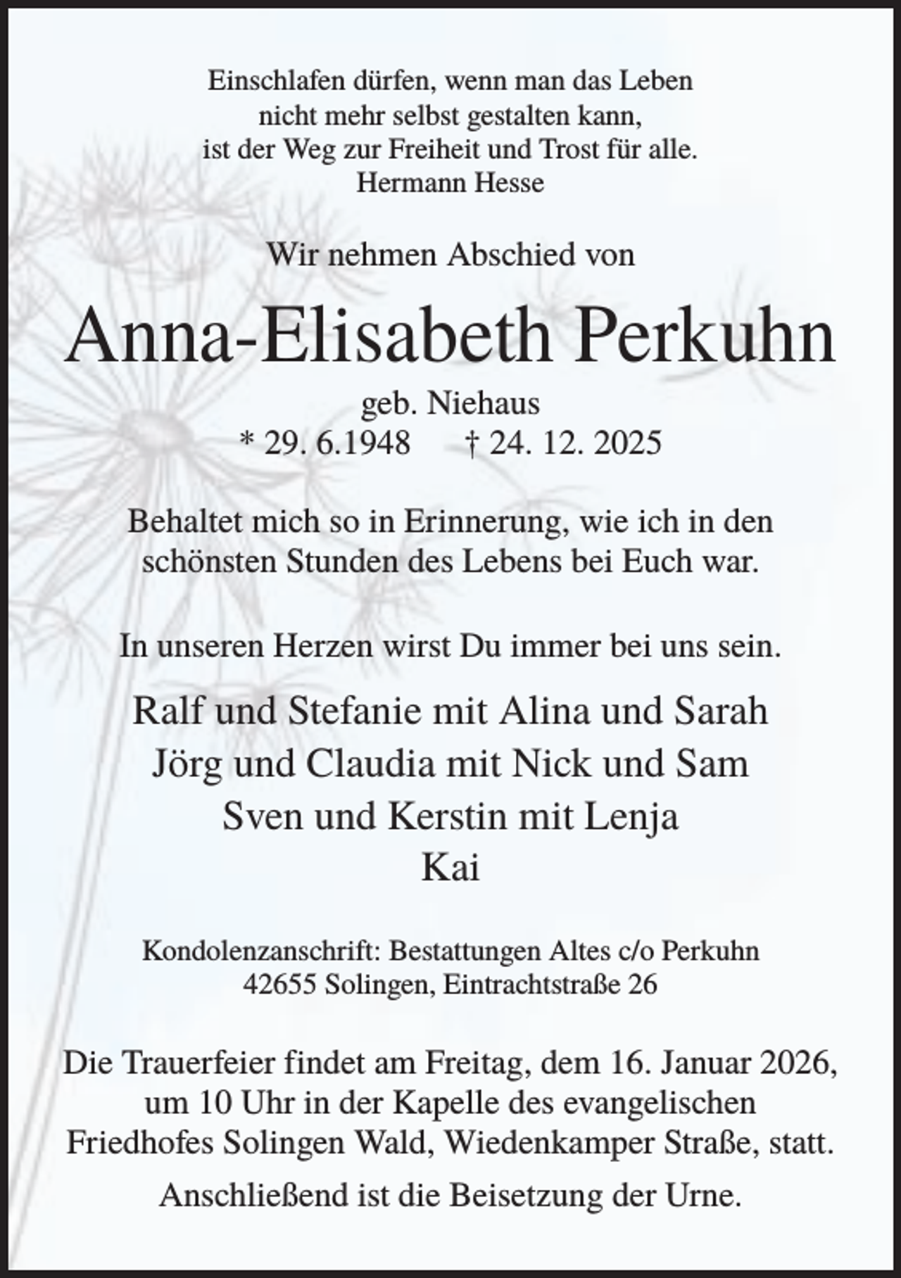 <p>Einschlafen dürfen, wenn man das Leben<br />nicht mehr selbst gestalten kann,<br />ist der Weg zur Freiheit und Trost für alle.<br />Hermann Hesse</p><p>Wir nehmen Abschied von</p><p>Anna-Elisabeth Perkuhn<br />geb. Niehaus<br />* 29. 6.1948<br />† 24. 12. 2025<br />Behaltet mich so in Erinnerung, wie ich in den<br />schönsten Stunden des Lebens bei Euch war.<br />In unseren Herzen wirst Du immer bei uns sein.</p><p>Ralf und Stefanie mit Alina und Sarah<br />Jörg und Claudia mit Nick und Sam<br />Sven und Kerstin mit Lenja<br />Kai<br />Kondolenzanschrift: Bestattungen Altes c/o Perkuhn<br />42655 Solingen, Eintrachtstraße 26</p><p>Die Trauerfeier findet am Freitag, dem 16. Januar 2026,<br />um 10 Uhr in der Kapelle des evangelischen<br />Friedhofes Solingen Wald, Wiedenkamper Straße, statt.<br />Anschließend ist die Beisetzung der Urne.</p>
