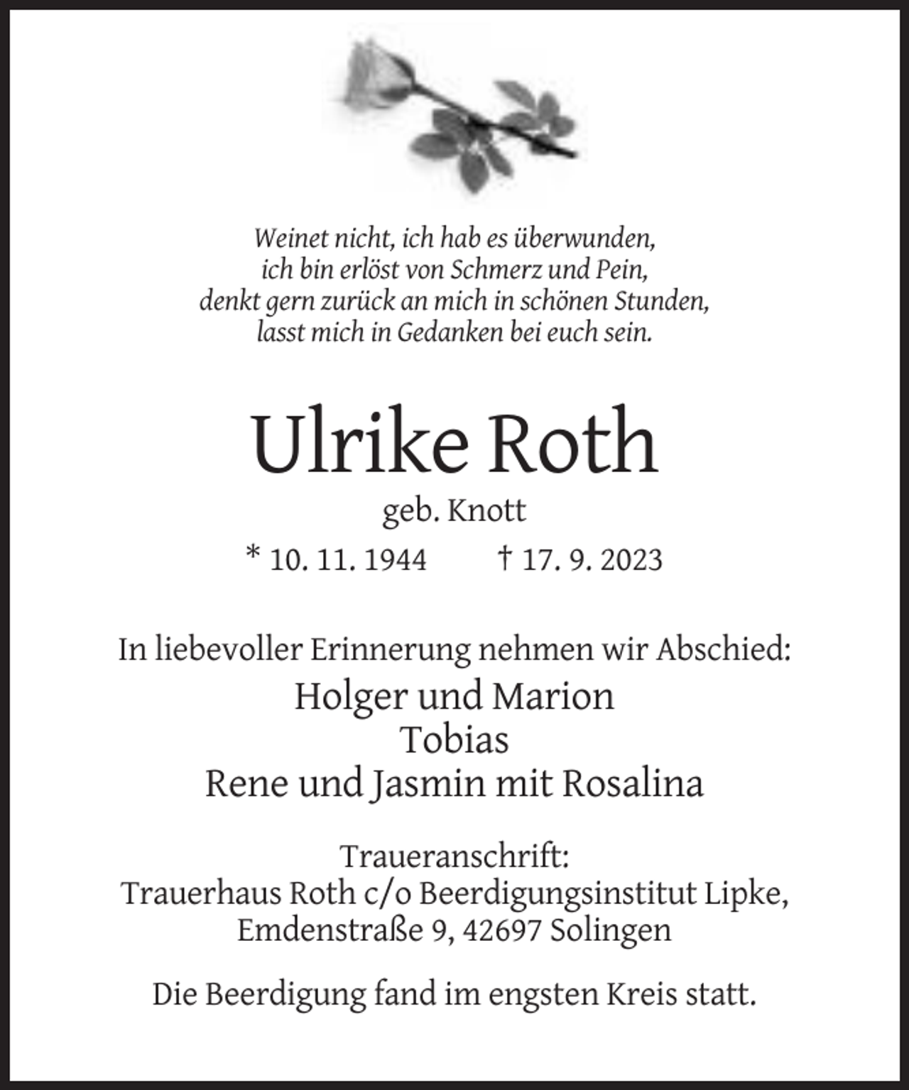 <p>Weinet nicht, ich hab es überwunden,<br />ich bin erlöst von Schmerz und Pein,<br />denkt gern zurück an mich in schönen Stunden,<br />lasst mich in Gedanken bei euch sein.</p><p>Ulrike Roth<br />geb. Knott<br />* 10. 11. 1944<br />† 17. 9. 2023<br />In liebevoller Erinnerung nehmen wir Abschied:</p><p>Holger und Marion<br />Tobias<br />Rene und Jasmin mit Rosalina<br />Traueranschrift:<br />Trauerhaus Roth c/o Beerdigungsinstitut Lipke,<br />Emdenstraße 9, 42697 Solingen<br />Die Beerdigung fand im engsten Kreis statt.</p>