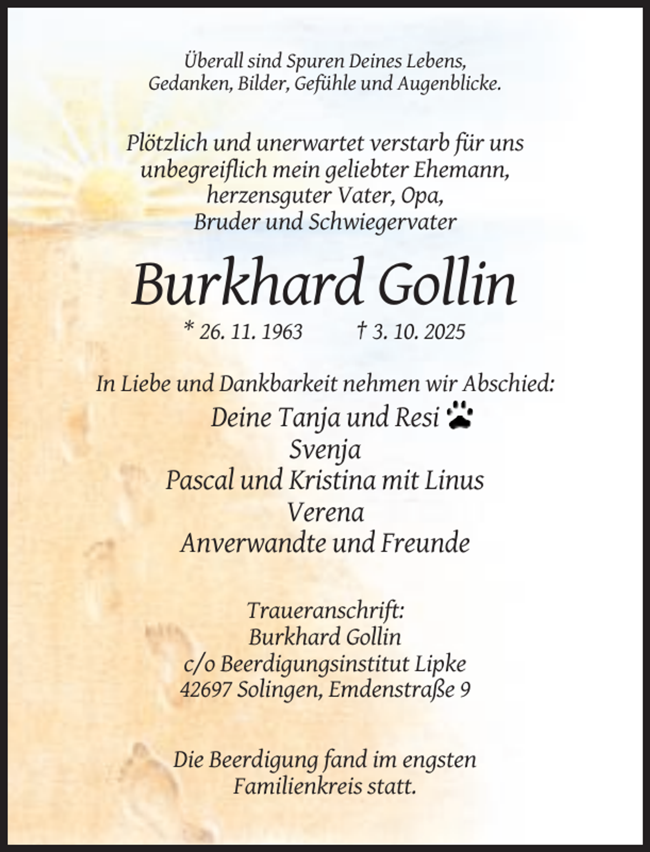 <p>Überall sind Spuren Deines Lebens,<br />Gedanken, Bilder, Gefühle und Augenblicke.</p><p>Plötzlich und unerwartet verstarb für uns<br />unbegreiflich mein geliebter Ehemann,<br />herzensguter Vater, Opa,<br />Bruder und Schwiegervater</p><p>Burkhard Gollin<br />* 26. 11. 1963</p><p>† 3. 10. 2025</p><p>In Liebe und Dankbarkeit nehmen wir Abschied:</p><p>Deine Tanja und Resi<br />Svenja<br />Pascal und Kristina mit Linus<br />Verena<br />Anverwandte und Freunde<br />Traueranschrift:<br />Burkhard Gollin<br />c/o Beerdigungsinstitut Lipke<br />42697 Solingen, Emdenstraße 9</p><p>Die Beerdigung fand im engsten<br />Familienkreis statt.</p>