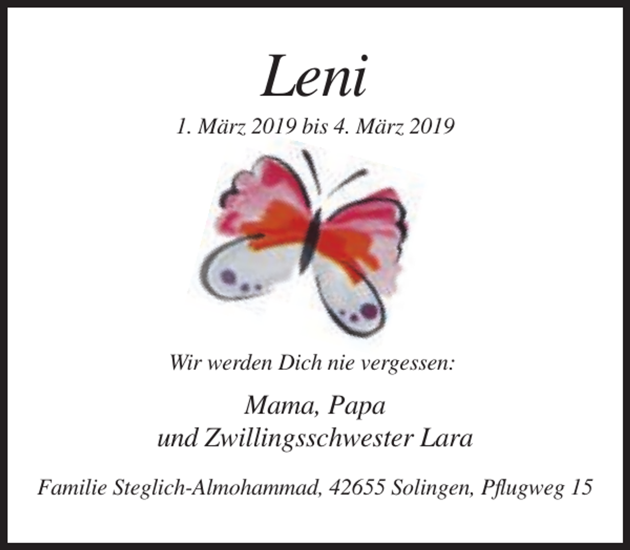 <p>Leni<br />1. März 2019 bis 4. März 2019</p><p>Wir werden Dich nie vergessen:</p><p>Mama, Papa<br />und Zwillingsschwester Lara<br />Familie Steglich-Almohammad, 42655 Solingen, Pflugweg 15</p>