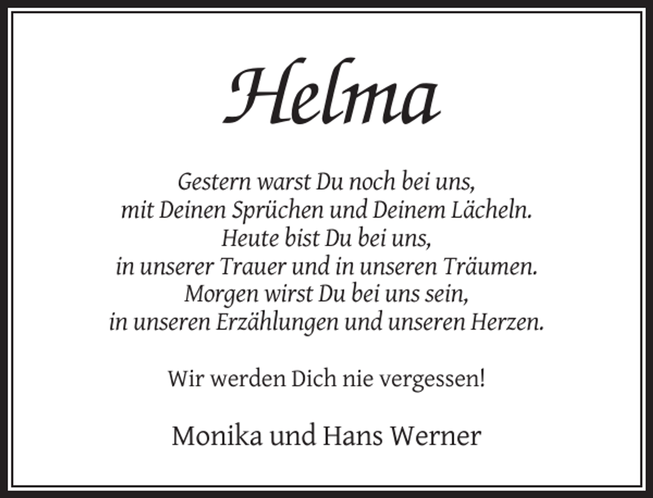 <p>Helma<br />Gestern warst Du noch bei uns,<br />mit Deinen Sprüchen und Deinem Lächeln.<br />Heute bist Du bei uns,<br />in unserer Trauer und in unseren Träumen.<br />Morgen wirst Du bei uns sein,<br />in unseren Erzählungen und unseren Herzen.<br />Wir werden Dich nie vergessen!</p><p>Monika und Hans Werner</p>