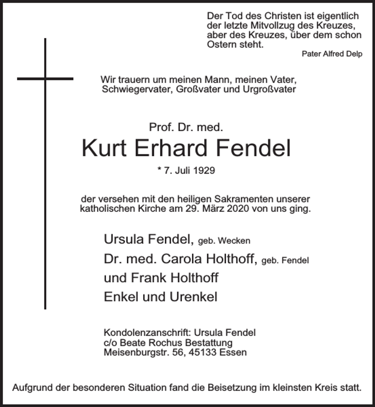 <p>Der Tod des Christen ist eigentlich<br />der letzte Mitvollzug des Kreuzes,<br />aber des Kreuzes, über dem schon<br />Ostern steht.</p><p>Pater Alfred Delp</p><p>Wir trauern um meinen Mann, meinen Vater,<br />Schwiegervater, Großvater und Urgroßvater</p><p>Prof. Dr. med.</p><p>Kurt Erhard Fendel<br />* 7. Juli 1929</p><p>der versehen mit den heiligen Sakramenten unserer<br />katholischen Kirche am 29. März 2020 von uns ging.</p><p>Ursula Fendel, geb. Wecken<br />Dr. med. Carola Holthoff, geb. Fendel<br />und Frank Holthoff<br />Enkel und Urenkel<br />Kondolenzanschrift: Ursula Fendel<br />c/o Beate Rochus Bestattung<br />Meisenburgstr. 56, 45133 Essen<br />Aufgrund der besonderen Situation fand die Beisetzung im kleinsten Kreis statt.</p>