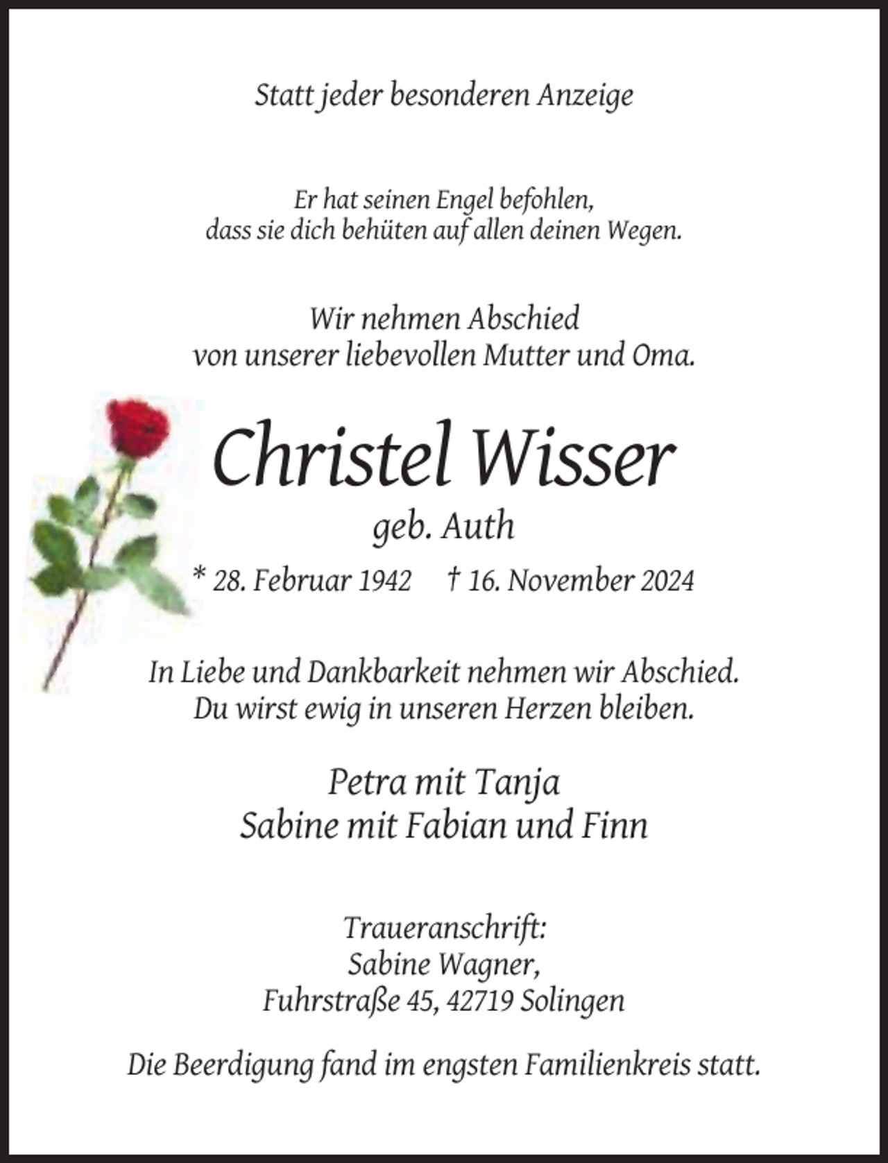 <p>Statt jeder besonderen Anzeige</p><p>Er hat seinen Engel befohlen,<br />dass sie dich behüten auf allen deinen Wegen.</p><p>Wir nehmen Abschied<br />von unserer liebevollen Mutter und Oma.</p><p>Christel Wisser<br />geb. Auth<br />* 28. Februar 1942 † 16. November 2024</p><p>In Liebe und Dankbarkeit nehmen wir Abschied.<br />Du wirst ewig in unseren Herzen bleiben.</p><p>Petra mit Tanja<br />Sabine mit Fabian und Finn<br />Traueranschrift:<br />Sabine Wagner,<br />Fuhrstraße 45, 42719 Solingen<br />Die Beerdigung fand im engsten Familienkreis statt.</p>