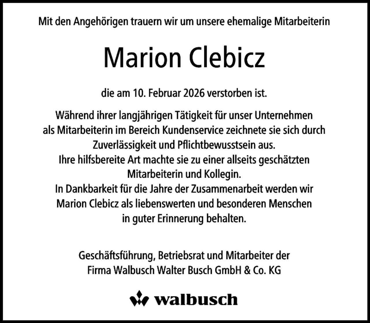 <p>Mit den Angehörigen trauern wir um unsere ehemalige Mitarbeiterin</p><p>Marion Clebicz<br />die am 10. Februar 2026 verstorben ist.<br />Während ihrer langjährigen Tätigkeit für unser Unternehmen<br />als Mitarbeiterin im Bereich Kundenservice zeichnete sie sich durch<br />Zuverlässigkeit und Pﬂichtbewusstsein aus.<br />Ihre hilfsbereite Art machte sie zu einer allseits geschätzten<br />Mitarbeiterin und Kollegin.<br />In Dankbarkeit für die Jahre der Zusammenarbeit werden wir<br />Marion Clebicz als liebenswerten und besonderen Menschen<br />in guter Erinnerung behalten.<br />Geschäftsführung, Betriebsrat und Mitarbeiter der<br />Firma Walbusch Walter Busch GmbH &amp; Co. KG</p>