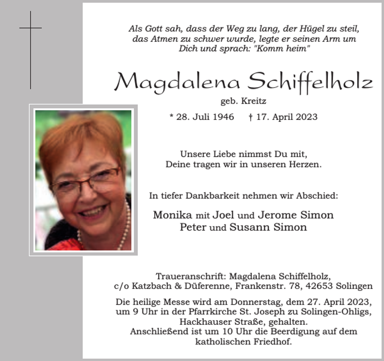 <p>Als Gott sah, dass der Weg zu lang, der Hügel zu steil,<br />das Atmen zu schwer wurde, legte er seinen Arm um<br />Dich und sprach: "Komm heim"</p><p>Magdalena Schiffelholz<br />geb. Kreitz</p><p>* 28. Juli 1946</p><p>† 17. April 2023</p><p>Unsere Liebe nimmst Du mit,<br />Deine tragen wir in unseren Herzen.<br />In tiefer Dankbarkeit nehmen wir Abschied:</p><p>Monika mit Joel und Jerome Simon<br />Peter und Susann Simon</p><p>Traueranschrift: Magdalena Schiffelholz,<br />c/o Katzbach &amp; Düferenne, Frankenstr. 78, 42653 Solingen<br />Die heilige Messe wird am Donnerstag, dem 27. April 2023,<br />um 9 Uhr in der Pfarrkirche St. Joseph zu Solingen-Ohligs,<br />Hackhauser Straße, gehalten.<br />Anschließend ist um 10 Uhr die Beerdigung auf dem<br />katholischen Friedhof.</p>