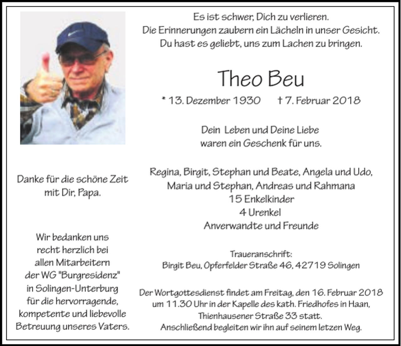 <p>Es ist schwer, Dich zu verlieren.<br />Die Erinnerungen zaubern ein Lächeln in unser Gesicht.<br />Du hast es geliebt, uns zum Lachen zu bringen.</p><p>Theo Beu</p><p>* 13. Dezember 1930</p><p>† 7. Februar 2018</p><p>Dein Leben und Deine Liebe<br />waren ein Geschenk für uns.<br />Danke für die schöne Zeit<br />mit Dir, Papa.</p><p>Regina, Birgit, Stephan und Beate, Angela und Udo,<br />Maria und Stephan, Andreas und Rahmana<br />15 Enkelkinder<br />4 Urenkel<br />Anverwandte und Freunde</p><p>Wir bedanken uns<br />recht herzlich bei<br />Traueranschrift:<br />allen Mitarbeitern<br />Birgit Beu, Opferfelder Straße 46, 42719 Solingen<br />der WG "Burgresidenz"<br />in Solingen-Unterburg<br />Der Wortgoesdienst �ndet am Freitag, den 16. Februar 2018<br />für die hervorragende,<br />um 11.30 Uhr in der Kapelle des kath. Friedhofes in Haan,<br />kompetente und liebevolle<br />Thienhausener Straße 33 sta.<br />Betreuung unseres Vaters.<br />Anschließend begleiten wir ihn auf seinem letzen Weg.</p>