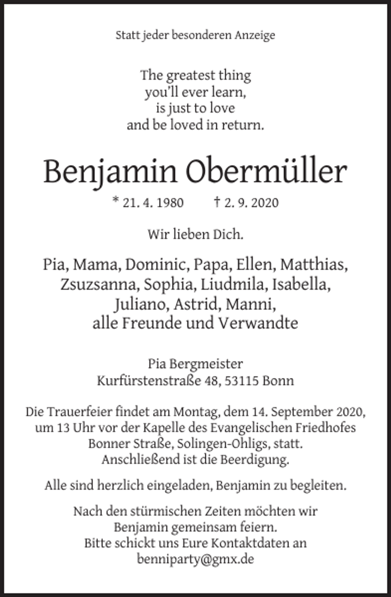 <p>Statt jeder besonderen Anzeige</p><p>The greatest thing<br />you’ll ever learn,<br />is just to love<br />and be loved in return.</p><p>Benjamin Obermüller<br />* 21. 4. 1980</p><p>† 2. 9. 2020</p><p>Wir lieben Dich.</p><p>Pia, Mama, Dominic, Papa, Ellen, Matthias,<br />Zsuzsanna, Sophia, Liudmila, Isabella,<br />Juliano, Astrid, Manni,<br />alle Freunde und Verwandte<br />Pia Bergmeister<br />Kurfürstenstraße 48, 53115 Bonn<br />Die Trauerfeier findet am Montag, dem 14. September 2020,<br />um 13 Uhr vor der Kapelle des Evangelischen Friedhofes<br />Bonner Straße, Solingen-Ohligs, statt.<br />Anschließend ist die Beerdigung.<br />Alle sind herzlich eingeladen, Benjamin zu begleiten.<br />Nach den stürmischen Zeiten möchten wir<br />Benjamin gemeinsam feiern.<br />Bitte schickt uns Eure Kontaktdaten an<br />benniparty@gmx.de</p>