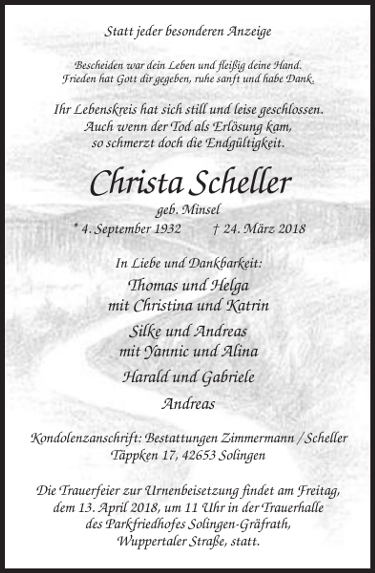 <p>Statt jeder besonderen Anzeige<br />Bescheiden war dein Leben und fleißig deine Hand.<br />Frieden hat Gott dir gegeben, ruhe sanft und habe Dank.</p><p>Ihr Lebenskreis hat sich still und leise geschlossen.<br />Auch wenn der Tod als Erlösung kam,<br />so schmerzt doch die Endgültigkeit.</p><p>Christa Scheller<br />geb. Minsel<br />* 4. September 1932<br />† 24. März 2018<br />In Liebe und Dankbarkeit:</p><p>Thomas und Helga<br />mit Christina und Katrin<br />Silke und Andreas<br />mit Yannic und Alina<br />Harald und Gabriele<br />Andreas<br />Kondolenzanschrift: Bestattungen Zimmermann / Scheller<br />Täppken 17, 42653 Solingen<br />Die Trauerfeier zur Urnenbeisetzung findet am Freitag,<br />dem 13. April 2018, um 11 Uhr in der Trauerhalle<br />des Parkfriedhofes Solingen-Gräfrath,<br />Wuppertaler Straße, statt.</p>