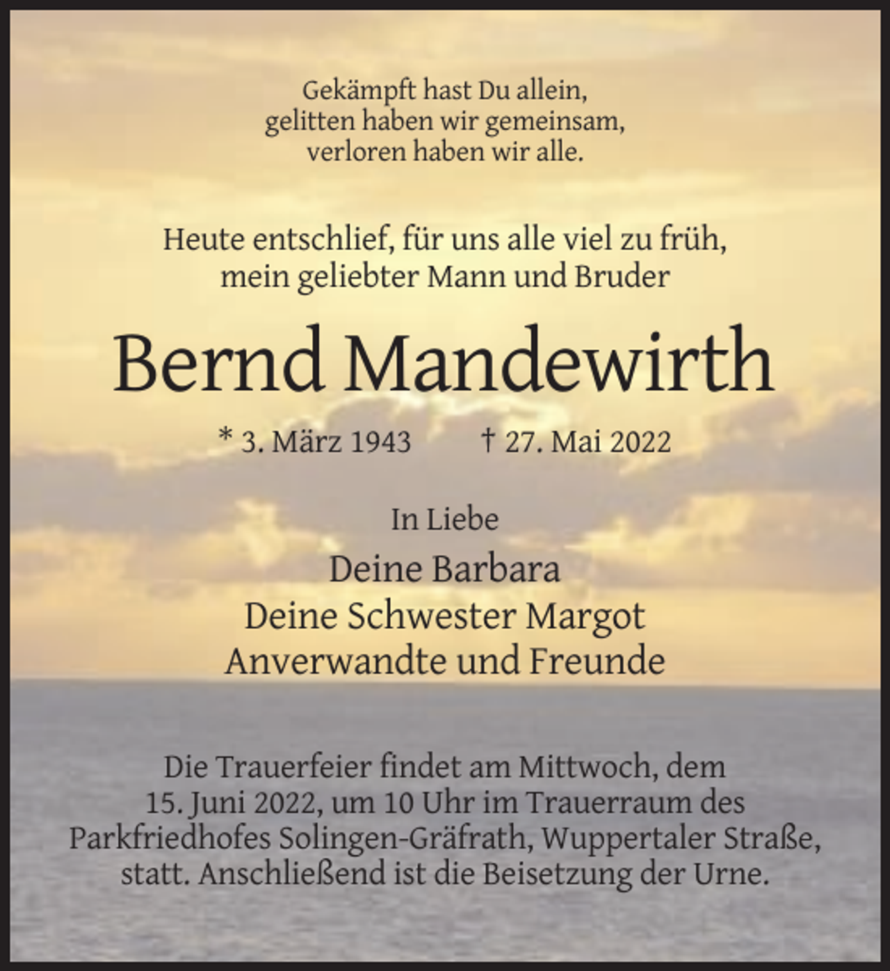 <p>Gekämpft hast Du allein,<br />gelitten haben wir gemeinsam,<br />verloren haben wir alle.</p><p>Heute entschlief, für uns alle viel zu früh,<br />mein geliebter Mann und Bruder</p><p>Bernd Mandewirth<br />* 3. März 1943</p><p>† 27. Mai 2022</p><p>In Liebe</p><p>Deine Barbara<br />Deine Schwester Margot<br />Anverwandte und Freunde<br />Die Trauerfeier findet am Mittwoch, dem<br />15. Juni 2022, um 10 Uhr im Trauerraum des<br />Parkfriedhofes Solingen-Gräfrath, Wuppertaler Straße,<br />statt. Anschließend ist die Beisetzung der Urne.</p>