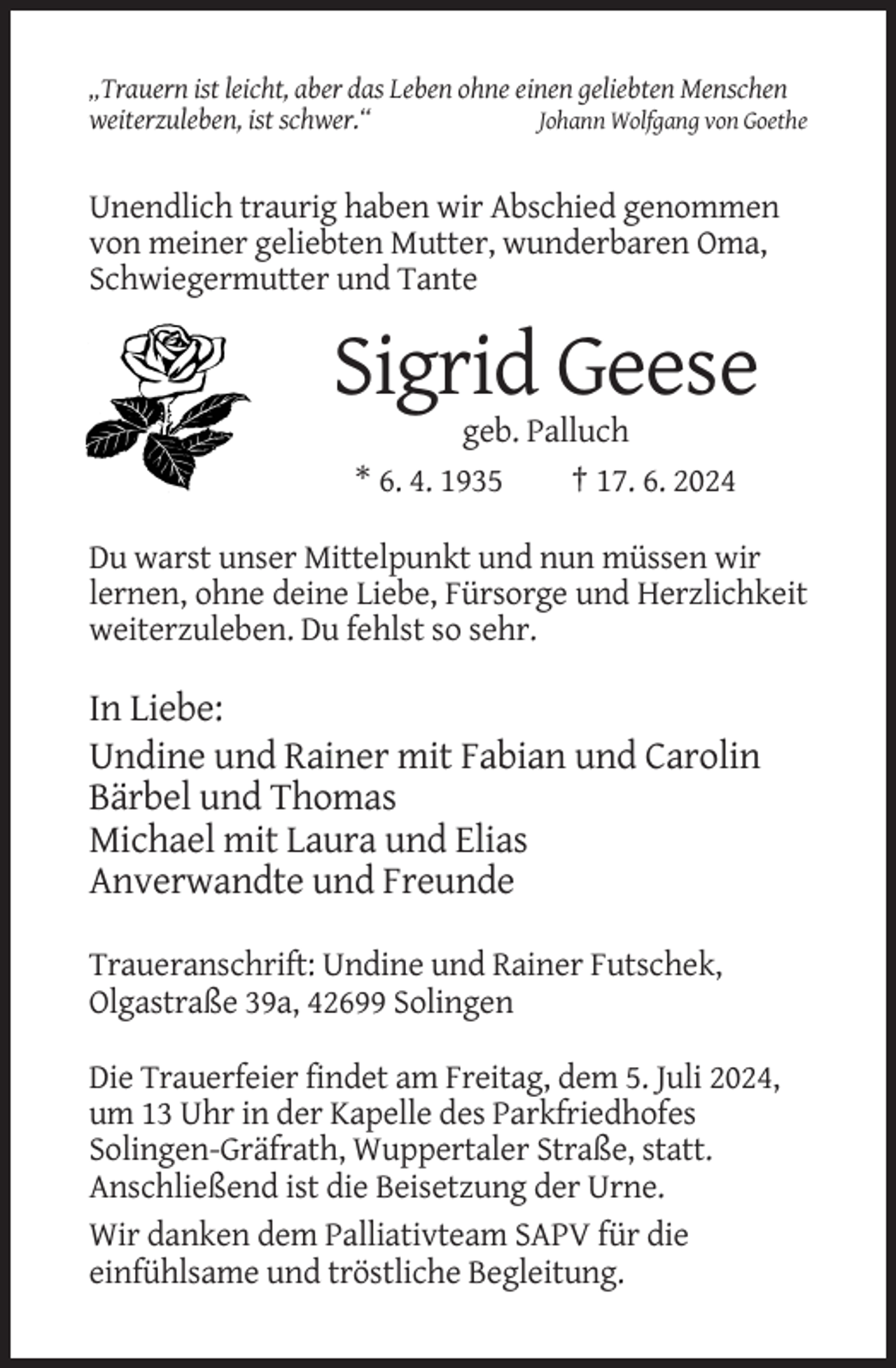 <p>„Trauern ist leicht, aber das Leben ohne einen geliebten Menschen<br />weiterzuleben, ist schwer.“<br />Johann Wolfgang von Goethe</p><p>Unendlich traurig haben wir Abschied genommen<br />von meiner geliebten Mutter, wunderbaren Oma,<br />Schwiegermutter und Tante</p><p>Sigrid Geese<br />geb. Palluch<br />* 6. 4. 1935<br />† 17. 6. 2024<br />Du warst unser Mittelpunkt und nun müssen wir<br />lernen, ohne deine Liebe, Fürsorge und Herzlichkeit<br />weiterzuleben. Du fehlst so sehr.</p><p>In Liebe:<br />Undine und Rainer mit Fabian und Carolin<br />Bärbel und Thomas<br />Michael mit Laura und Elias<br />Anverwandte und Freunde<br />Traueranschrift: Undine und Rainer Futschek,<br />Olgastraße 39a, 42699 Solingen<br />Die Trauerfeier findet am Freitag, dem 5. Juli 2024,<br />um 13 Uhr in der Kapelle des Parkfriedhofes<br />Solingen-Gräfrath, Wuppertaler Straße, statt.<br />Anschließend ist die Beisetzung der Urne.<br />Wir danken dem Palliativteam SAPV für die<br />einfühlsame und tröstliche Begleitung.</p>