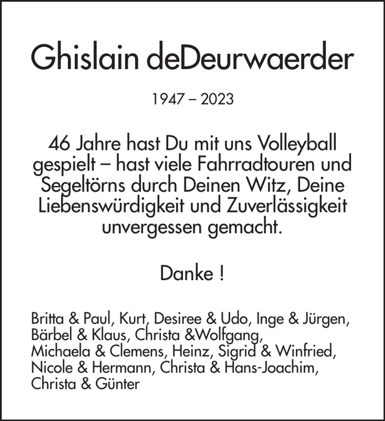 <p>Ghislain deDeurwaerder<br />1947 – 2023</p><p>46 Jahre hast Du mit uns Volleyball<br />gespielt – hast viele Fahrradtouren und<br />Segeltörns durch Deinen Witz, Deine<br />Liebenswürdigkeit und Zuverlässigkeit<br />unvergessen gemacht.<br />Danke !<br />Britta &amp; Paul, Kurt, Desiree &amp; Udo, Inge &amp; Jürgen,<br />Bärbel &amp; Klaus, Christa &amp;Wolfgang,<br />Michaela &amp; Clemens, Heinz, Sigrid &amp; Winfried,<br />Nicole &amp; Hermann, Christa &amp; Hans-Joachim,<br />Christa &amp; Günter</p>