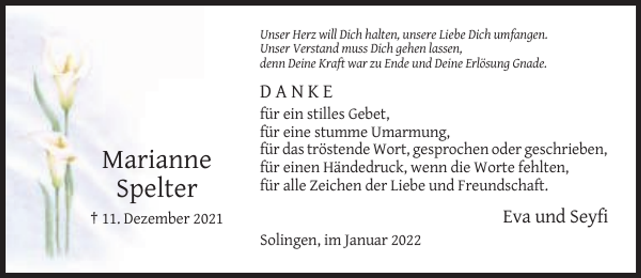 <p>Unser Herz will Dich halten, unsere Liebe Dich umfangen.<br />Unser Verstand muss Dich gehen lassen,<br />denn Deine Kraft war zu Ende und Deine Erlösung Gnade.</p><p>DANKE</p><p>Marianne<br />Spelter</p><p>für ein stilles Gebet,<br />für eine stumme Umarmung,<br />für das tröstende Wort, gesprochen oder geschrieben,<br />für einen Händedruck, wenn die Worte fehlten,<br />für alle Zeichen der Liebe und Freundschaft.</p><p>Eva und Seyfi</p><p>† 11. Dezember 2021<br />Solingen, im Januar 2022</p>