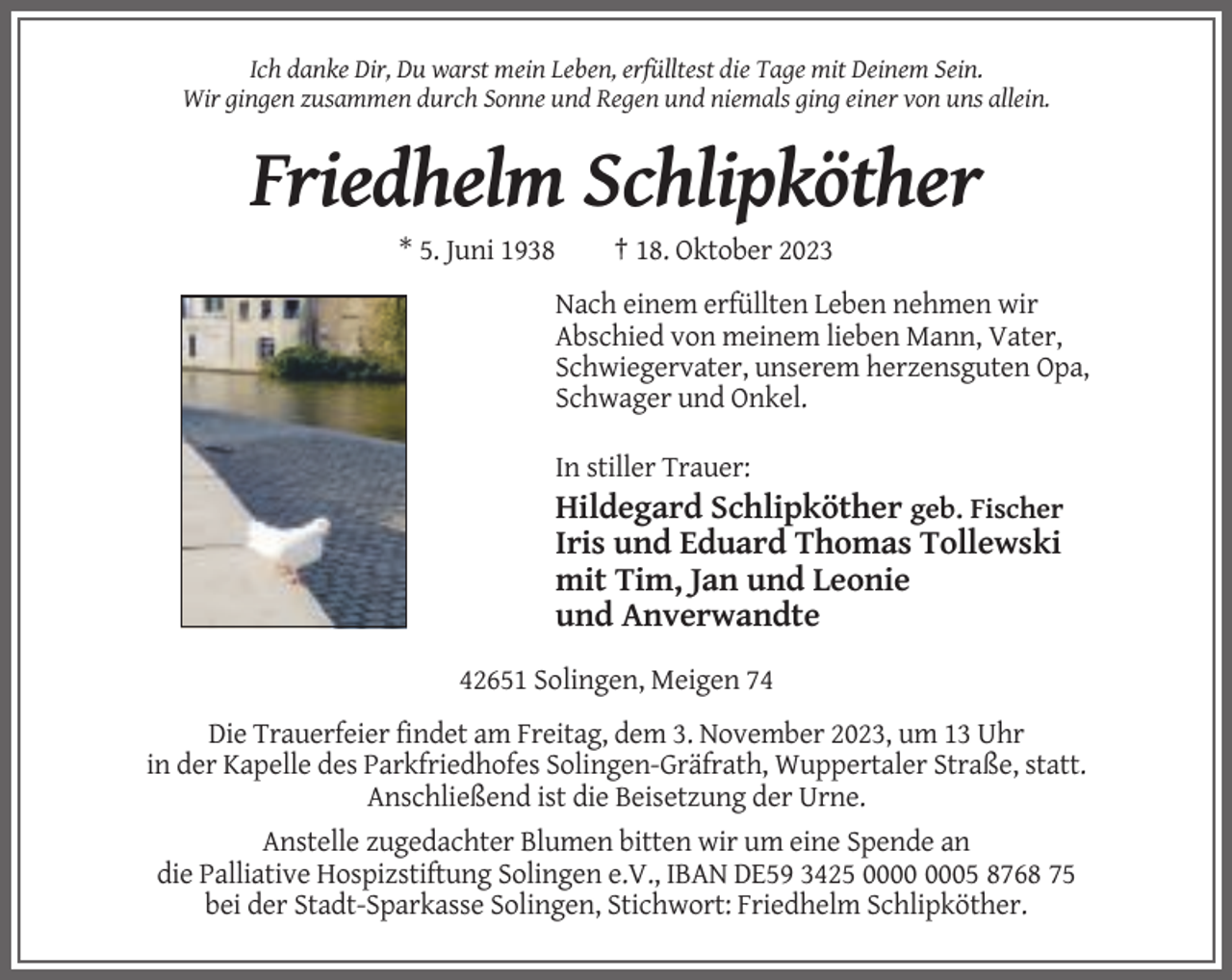 <p>Ich danke Dir, Du warst mein Leben, erfülltest die Tage mit Deinem Sein.<br />Wir gingen zusammen durch Sonne und Regen und niemals ging einer von uns allein.</p><p>Friedhelm Schlipköther<br />* 5. Juni 1938</p><p>† 18. Oktober 2023</p><p>Nach einem erfüllten Leben nehmen wir<br />Abschied von meinem lieben Mann, Vater,<br />Schwiegervater, unserem herzensguten Opa,<br />Schwager und Onkel.<br />In stiller Trauer:</p><p>Hildegard Schlipköther geb. Fischer<br />Iris und Eduard Thomas Tollewski<br />mit Tim, Jan und Leonie<br />und Anverwandte<br />42651 Solingen, Meigen 74<br />Die Trauerfeier findet am Freitag, dem 3. November 2023, um 13 Uhr<br />in der Kapelle des Parkfriedhofes Solingen-Gräfrath, Wuppertaler Straße, statt.<br />Anschließend ist die Beisetzung der Urne.<br />Anstelle zugedachter Blumen bitten wir um eine Spende an<br />die Palliative Hospizstiftung Solingen e.V., IBAN DE59 3425 05 8768 75<br />bei der Stadt-Sparkasse Solingen, Stichwort: Friedhelm Schlipköther.</p>